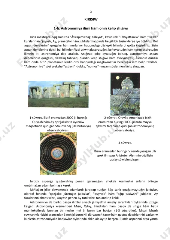 ya elementleri mısır, qıtay, hindistan hám basqa da shıǵıs hám batıs mámleketlerde bunnan bir neshe mıń jıl burın bar bolǵan (1-3 súwretler). mısalı mısırlı ruwxaniyler biziń eramızdan 3 mıń jıl burın nil dáryasınıń tasıw hám qaytıw dáwirleriniń baslanıw kúnlerin astronomiyalıq baqlawlar tiykarında aldın-ala aytıp bergen. bunda aspannıń arqa yarım 3 sharınıń eń jarıq juldızı sotistıń (yaǵnıy siriustıń) shıǵısta, quyash sáwleleri menen bir waqıtta, tańnıń atıwı menen payda bolıwı hám nil dáryasınıń tasıwınıń baslanıwı arasında baylanıstıń barlıǵı anıqlanǵan edi. kóp jıllar dawamında júrgizilgen bunday baqlawlar tropikalıq jıldıń uzınlıǵın anıqlawǵa da alıp keldi. 1. astronomiya neni úyretedi? 2. astronomiya ilimi qalay qáliplesti? 2-§. qısqasha tariyxıy ocherk 2.1. áyyemgi greciyadaǵı álemniń dúzilisi haqqındaǵı kóz-qaraslar. áyyemgi waqıtları grek astronomları baqlawlar menen bir qatar baqlanǵan astronomiyalıq qubılıslardıń kelip shıǵıw sebeplerin túsindiriwge de umtılǵan. mısalı pifagor (biziń eramızdan burınǵı vi ásir) jerdiń shar tárizli ekenligi haqqında pikir bildirdi, aristotel (biziń ásirimizden burınǵı iv ásir) bolsa álemniń …