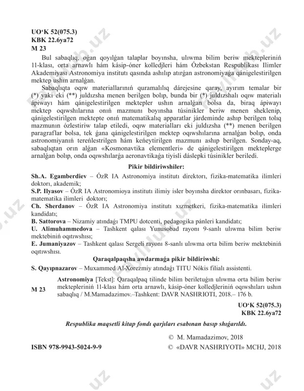 ıwma orta bilim beriw mektebiniń oqıtıwshısı. qaraqalpaqsha awdarmaǵa pikir bildiriwshi: s. qayıpnazarov – muxammed al-xorezmiy atındaǵı titu nókis filialı assistenti. m 23 astronomiya [tekst]: qaraqalpaq tilinde bilim beriletuǵın ulıwma orta bilim beriw mektepleriniń 11-klası hám orta arnawlı, kásip-óner kolledjleriniń oqıwshıları ushın sabaqlıq / m.mamadazimov.–tashkent: davr nashrioti, 2018.– 176 b. uo‘k 52(075.3) kbk 22.6ya72 respublika maqsetli kitap fondı qarjıları esabınan basıp shıǵarıldı. © m. mamadazimov, 2018 isbn 978-9943-5024-9-9 © «davr nashriyoti» mchj, 2018 3 kirisiw 1-tema. 1-§. astronomiya neni úyrenedi? onıń rawajlanıw tariyxı hám basqa pánler menen baylanısı kosmostıń bizge eń jaqın hám uzaq obyektlerin, sistemalardıń háreketleri hám fizikalıq tábiyatların úyrenetuǵın pán astronomiya dep ataladı. astronomiya grekshe «astron» – juldız, «nomos» – nızam degen sózlerden quralǵan bolıp, ol aspan deneleri, olardıń kelip shıǵıwı hám dúzilisi, háreketleri, fizikalıq tábiyatı hám evolyuciyaların úyrenetuǵın pán. astronomiyanıń rawajlanıwınıń qısqasha tarıyxı. astronomiya da basqa barlıq pánler sıyaqlı jámiyettiń ámeliy mútájlikleri tiykarında kelip shıqqan. astronomiyanıń bórtikleri bobil, …