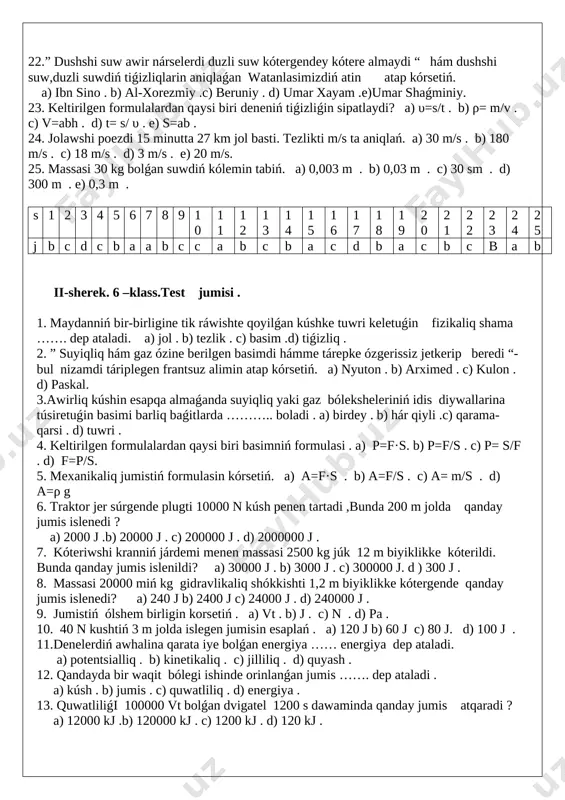 ometr . b) tárezi . c) dinamometr . d) metrovka . e) menzurka . 15.ortasha tezligi 80 km/saat bolǵan poezd 0,5 saatta qansha jol ótedi ? a) 40 km . b) 50 km . c) 25 km .d) 30 km .e) 45 km . 16. 54 km/saat neshe m/s qa teń ? a) 18 . b) 16 . c) 15 . d) 17 .e) 20 . 17. bir deneniń ekinshi denege tásiri sebepli tezligi yaki kórinisiniń ózgeriwine sebep bolatuǵin shama …… dep ataladi . a) tezlik . b) kólem . c) tiǵizliq . d) kúsh .e) tezleniw . 18. kúshtiń ólshem birligi sipatinda ………. qabillanǵan . a) j . b) n . c) km . d) kg . e) pa . 19. awirliq kúshi 450 n bolǵan balaniń massasi qansha ? a) 45 kg . b) 50 kg . c) 55 kg . d) 60 kg . e) 65 kg …