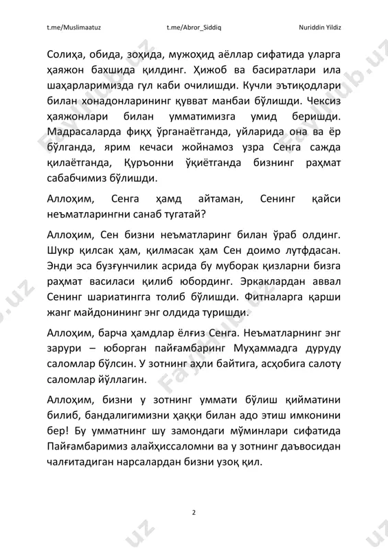 erkaklardan avval sening shariatingga tolib bo'lishdi. fitnalarga qarshi jang maydonining eng oldida turishdi. allohim, barcha hamdlar yolg'iz senga. ne'matlarning eng zaruri – yuborgan payg'ambaring muhammadga durudu salomlar bo'lsin. u zotning ahli baytiga, ashobiga salotu salomlar yo'llagin. allohim, bizni u zotning ummati bo'lish qiymatini bilib, bandaligimizni haqqi bilan ado etish imkonini ber! bu ummatning shu zamondagi mo'minlari sifatida payg'ambarimiz alayhissalomni va u zotning da'vosidan chalg'itadigan narsalardan bizni uzoq qil. t.me/muslimaatuz t.me/abror_siddiq nuriddin yildiz 3 allohim, dunyo to'la erkaklardan avval payg'ambarimiz muhammad alayhissalomga qalbini bag'ishlagan, ham mol- mulki bilan, ham ruhan va o'zining jo'shqin tili bilan qo'llab-quvvatlangan, bu ummatning va ayollar dunyosining sayyidasi, onalarimizning onasi, quling hadicha binti huvayliddan rozi bo'l. uni fitna avj olgan bir davrda sening diningga mahkam yopishgan bu ummatning qizlariga ona qil, ertangi og'ir kunlarda bu qizlarni uning etagidan ajratma. bu ummatning qizlari «ona!» deb unga yuzlanganlarida, «qizlarim!» deya ularni shafoat qanotlari ostiga olsin. allohim, bizni ham ularga …