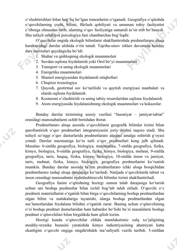 jalb qilinadi. masalan: 6-sinfda geografiya, biologiya, matematika, 7-sinfda geografiya, fizika, kimyo, biologiya, 8-sinfda geografiya, fizika, kimyo, biologiya, mehnat, 9-sinfda geografiya, tarix, huquq, fizika, kimyo, biologiya, 10-sinfda inson va jamiyat, tarix, mehnat, fizika, kimyo, biologiya, geografiya predmetlarini ko‘rsatish mumkin. bunday darslar asosida ta’lim predmetlararo ichki aloqa bosqichidan predmetlararo tashqi aloqa darajasiga ko‘tariladi. natijada o‘quvchilarda tabiat va inson orasidagi munosabatni oydinlashtiruvchi bilimlar tizimi shakllantiriladi. geografiya fanini o‘qitishning hozirgi zamon talab darajasiga ko‘tarish uchun uni boshqa predmetlar bilan izchil bog‘lab talab etiladi. o‘quvchi o‘z predmeti materiallarini o‘rgatish bilan birga o‘quvchilarning boshqa predmetlardan olgan bilim va malakalariga tayanishi, ularga boshqa predmetlardan olgan ma’lumotlaridan foydalana bilishni o‘rgatish zarur. buning uchun o‘qituvchining o‘zi boshqa predmet dasturlaridan ham habardor bo‘lishi ba’zi masalalarni boshqa predmet o‘qituvchilari bilan birgalikda ham qilish lozim. hozirgi kunda o‘qituvchilar oldida mamlakatimiz xalq xo‘jaligining moddiy-texnika bazasini yaratishda kimyo industriyasining ahamiyati katta ekanligini o‘quvchi ongiga singdirishdek ma’suliyatli vazifa turibdi. 5-sinfdan boshlab tabiiyot va geografiya darslarida …