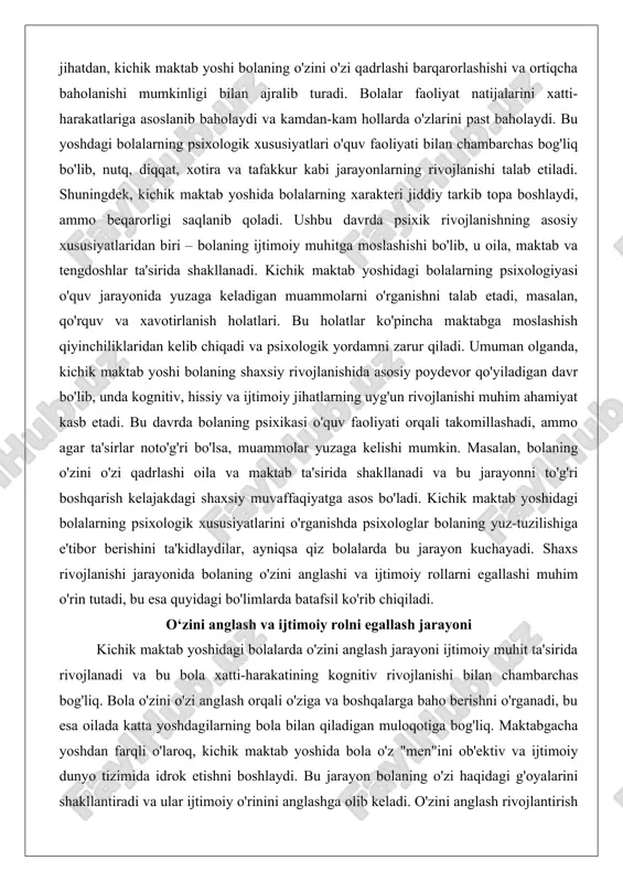 illashadi, ammo agar ta'sirlar noto'g'ri bo'lsa, muammolar yuzaga kelishi mumkin. masalan, bolaning o'zini o'zi qadrlashi oila va maktab ta'sirida shakllanadi va bu jarayonni to'g'ri boshqarish kelajakdagi shaxsiy muvaffaqiyatga asos bo'ladi. kichik maktab yoshidagi bolalarning psixologik xususiyatlarini o'rganishda psixologlar bolaning yuz-tuzilishiga e'tibor berishini ta'kidlaydilar, ayniqsa qiz bolalarda bu jarayon kuchayadi. shaxs rivojlanishi jarayonida bolaning o'zini anglashi va ijtimoiy rollarni egallashi muhim o'rin tutadi, bu esa quyidagi bo'limlarda batafsil ko'rib chiqiladi. o‘zini anglash va ijtimoiy rolni egallash jarayoni kichik maktab yoshidagi bolalarda o'zini anglash jarayoni ijtimoiy muhit ta'sirida rivojlanadi va bu bola xatti-harakatining kognitiv rivojlanishi bilan chambarchas bog'liq. bola o'zini o'zi anglash orqali o'ziga va boshqalarga baho berishni o'rganadi, bu esa oilada katta yoshdagilarning bola bilan qiladigan muloqotiga bog'liq. maktabgacha yoshdan farqli o'laroq, kichik maktab yoshida bola o'z "men"ini ob'ektiv va ijtimoiy dunyo tizimida idrok etishni boshlaydi. bu jarayon bolaning o'zi haqidagi g'oyalarini shakllantiradi va ular ijtimoiy o'rinini anglashga olib keladi. o'zini …