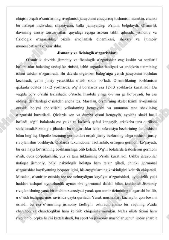 aollashib, estrogen gormoni ko‘payadi, bu esa hayz ko‘rishning boshlanishiga olib keladi. o‘g‘il bolalarda testosteron gormoni o‘sib, ovoz qo‘polashishi, yuz va tana tuklarining o‘sishi kuzatiladi. ushbu jarayonlar nafaqat jismoniy, balki psixologik holatga ham ta’sir qiladi, chunki gormonal o‘zgarishlar kayfiyatning beqarorligini, his-tuyg‘ularning keskinligini keltirib chiqaradi. masalan, o‘smirlar orasida tez-tez uchraydigan kayfiyat o‘zgarishlari, uyqusizlik yoki haddan tashqari uyquchanlik aynan shu gormonal daldal bilan izohlanadi.jismoniy rivojlanishning yana bir muhim xususiyati yurak-qon tomir tizimining o‘zgarishi bo‘lib, u o‘sish tezligiga mos ravishda qayta quriladi. yurak mushaklari kuchayib, qon bosimi oshadi, bu esa o‘smirning jismoniy faolligini oshiradi, ammo bir vaqtning o‘zida charchoq va charchoqlikni ham keltirib chiqarishi mumkin. nafas olish tizimi ham rivojlanib, o‘pka hajmi kattalashadi, bu sport va jismoniy mashqlar uchun ijobiy sharoit yaratadi. biroq, bu davrda skeletning tez o‘sishi mushaklarning orqada qolishiga sabab bo‘lib, o‘smirlar orasida bel og‘rig‘i yoki bo‘g‘im muammolari paydo bo‘lishi mumkin. ovqatlanish tizimi ham o‘zgarib, ishtaha kuchayadi, ammo ba’zida ovqatlanish buzilishlari, masalan, …