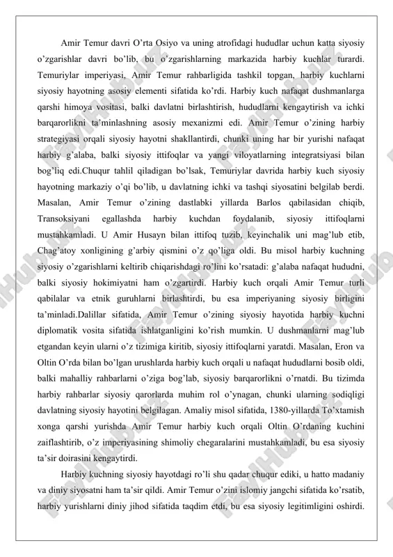 fatida ishlatganligini ko’rish mumkin. u dushmanlarni mag’lub etgandan keyin ularni o’z tizimiga kiritib, siyosiy ittifoqlarni yaratdi. masalan, eron va oltin o’rda bilan bo’lgan urushlarda harbiy kuch orqali u nafaqat hududlarni bosib oldi, balki mahalliy rahbarlarni o’ziga bog’lab, siyosiy barqarorlikni o’rnatdi. bu tizimda harbiy rahbarlar siyosiy qarorlarda muhim rol o’ynagan, chunki ularning sodiqligi davlatning siyosiy hayotini belgilagan. amaliy misol sifatida, 1380-yillarda to’xtamish xonga qarshi yurishda amir temur harbiy kuch orqali oltin o’rdaning kuchini zaiflashtirib, o’z imperiyasining shimoliy chegaralarini mustahkamladi, bu esa siyosiy ta’sir doirasini kengaytirdi. harbiy kuchning siyosiy hayotdagi ro’li shu qadar chuqur ediki, u hatto madaniy va diniy siyosatni ham ta’sir qildi. amir temur o’zini islomiy jangchi sifatida ko’rsatib, harbiy yurishlarni diniy jihod sifatida taqdim etdi, bu esa siyosiy legitimligini oshirdi. natijada, harbiy kuch nafaqat qurolli kuch, balki siyosiy ideologiya vositasi bo’ldi. bu tahlil shuni ko’rsatadiki, temuriylar davrida harbiy kuchsiz siyosiy hayotni tasavvur qilish mumkin emas edi, chunki u davlatning …