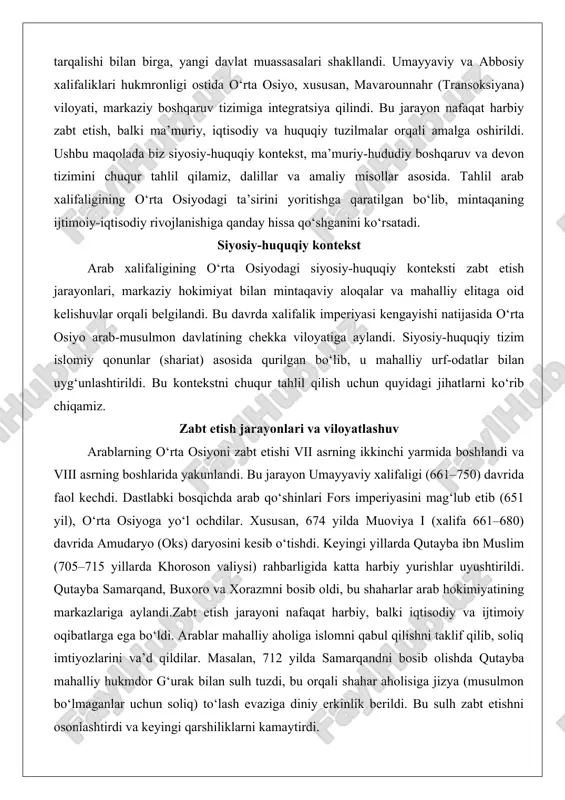 g‘lub etib (651 yil), o‘rta osiyoga yo‘l ochdilar. xususan, 674 yilda muoviya i (xalifa 661–680) davrida amudaryo (oks) daryosini kesib o‘tishdi. keyingi yillarda qutayba ibn muslim (705–715 yillarda khoroson valiysi) rahbarligida katta harbiy yurishlar uyushtirildi. qutayba samarqand, buxoro va xorazmni bosib oldi, bu shaharlar arab hokimiyatining markazlariga aylandi.zabt etish jarayoni nafaqat harbiy, balki iqtisodiy va ijtimoiy oqibatlarga ega bo‘ldi. arablar mahalliy aholiga islomni qabul qilishni taklif qilib, soliq imtiyozlarini va’d qildilar. masalan, 712 yilda samarqandni bosib olishda qutayba mahalliy hukmdor g‘urak bilan sulh tuzdi, bu orqali shahar aholisiga jizya (musulmon bo‘lmaganlar uchun soliq) to‘lash evaziga diniy erkinlik berildi. bu sulh zabt etishni osonlashtirdi va keyingi qarshiliklarni kamaytirdi. viloyatlashuv jarayoni xalifalik imperiyasini katta viloyatlarga (viloyatlar) bo‘lish orqali amalga oshirildi. o‘rta osiyo asosan khoroson viloyatiga kiritildi, uning markazi marv shahri edi. keyinchalik, abbosiy xalifaligi (750–1258) davrida viloyatlar batafsilroq tashkil etildi. masalan, 751 yildagi talos jangi (arab-turk va xitoy qo‘shinlari o‘rtasida) natijasida arablar …
