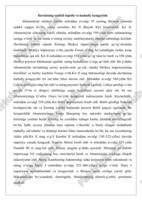i. kirning bu yurishlari nafaqat harbiy jihatdan muvaffaqiyatli bo‘ldi, balki siyosiy jihatdan ham oqilona o‘tkazildi: u bosib olingan hududlarda mahalliy urf-odatlar va dinlarga hurmat bilan munosabatda bo‘ldi, bu esa isyonlarning oldini oldi.kir ii ning o‘g‘li kambiz ii (miloddan avvalgi 530–522-yillar) davrida imperiya yanada kengaydi. kambiz misrni bosib oldi va miloddan avvalgi 525-yilda psamtik iii ni mag‘lub etib, pelusiy jangida g‘alaba qozondi. misrning qo‘shilishi imperiyaga nil vodiysining boy resurslarini berdi va ahamoniylar afrikaga chiqish imkoniyatini oldi. biroq, kambizning hukmronligi ichki mojarolar bilan yakunlandi va uning o‘rniga dariy i (miloddan avvalgi 522–486-yillar) taxtga o‘tirdi. dariy i imperiyani mustahkamladi va kengaytirdi: u bolqon yarim oroliga yurish qilib, makedoniyani bo‘ysundirdi, shuningdek, hindistonning shimoli-g‘arbiy qismlarini egalladi. dariy i ning islohotlari imperiyaning hududiy kengayishini tizimli qildi. u imperiyani 20–30 ta satraplikka (viloyatga) bo‘ldi va har bir satraplikka yillik soliq miqdorini belgiladi. imperiyaning eng yuqori cho‘qqisi dariy i davrida erishildi, hududi 5,5 million kvadrat kilometrni tashkil etib, …