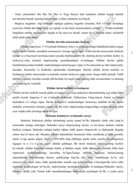 va kidaritlar tajribasidan foydalangan. quyida eftallar davlat tuzilishi va boshqaruv, harbiy muassasalar va mudofaa, hamda moliyaviy-soliq tizimi chuqur tahlil qilinadi. tahlil dalillar va amaliy misollar asosida olib boriladi, bu orqali imperiyaning ichki mexanizmlari va ularning samaradorligi ko’rsatiladi. eftallar davlat tuzilishi va boshqaruv eftallar davlati tuzilishi nomad qabila an’analari va o’troq madaniyat elementlarining uyg’unligi bilan ajralib turardi. imperiya v asr o’rtalarida shakllanib, tokhariston, chag’aniyon, xuttal va boshqa hududlarni o’z ichiga olgan. davlat boshqaruvi markazlashgan monarxiya shaklida bo’lib, ammo mahalliy avtonomiya darajasi yuqori edi. bu tizim imperiyaning kengayishiga yordam bergan, lekin ayni vaqtda ichki nizolarga sabab bo’lgan. markaziy hokimiyat va hukmdor saroyi markaziy hokimiyat eftallar davlatining asosiy ustuni bo’lib, hukmdor (shoh yoki yabg’u) tomonidan amalga oshirilgan. hukmdor saroyi imperiyaning siyosiy va ma’muriy markazi sifatida faoliyat yuritgan. hukmdor nafaqat harbiy rahbar, balki qonun chiqaruvchi va diplomatik aloqalar uchun mas’ul shaxs edi. masalan, eftallar hukmdorlari sosoniylar bilan urushlarda g’alaba qozonib, ularni o’ziga qaram qilgan. …