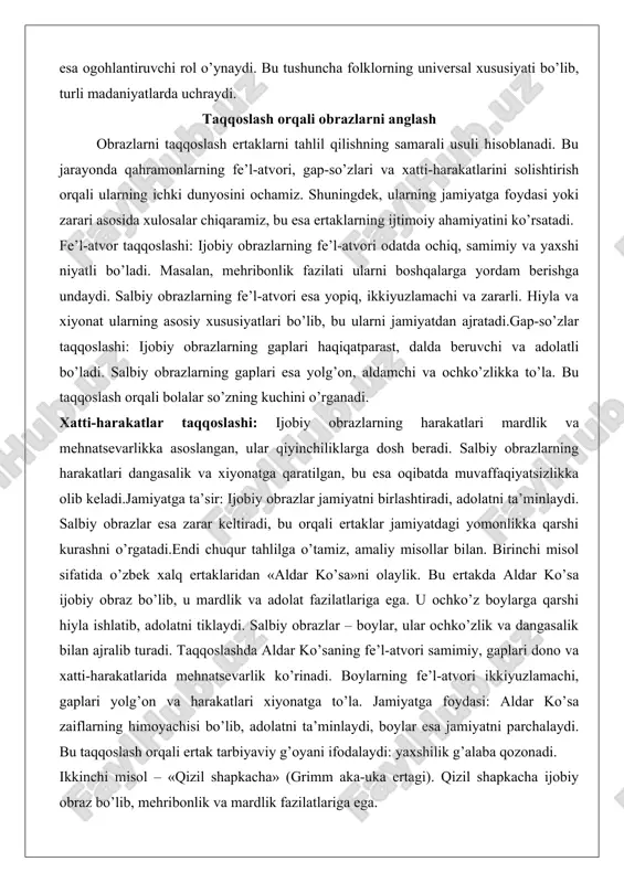 iyatni birlashtiradi, adolatni ta’minlaydi. salbiy obrazlar esa zarar keltiradi, bu orqali ertaklar jamiyatdagi yomonlikka qarshi kurashni o’rgatadi.endi chuqur tahlilga o’tamiz, amaliy misollar bilan. birinchi misol sifatida o’zbek xalq ertaklaridan «aldar ko’sa»ni olaylik. bu ertakda aldar ko’sa ijobiy obraz bo’lib, u mardlik va adolat fazilatlariga ega. u ochko’z boylarga qarshi hiyla ishlatib, adolatni tiklaydi. salbiy obrazlar – boylar, ular ochko’zlik va dangasalik bilan ajralib turadi. taqqoslashda aldar ko’saning fe’l-atvori samimiy, gaplari dono va xatti-harakatlarida mehnatsevarlik ko’rinadi. boylarning fe’l-atvori ikkiyuzlamachi, gaplari yolg’on va harakatlari xiyonatga to’la. jamiyatga foydasi: aldar ko’sa zaiflarning himoyachisi bo’lib, adolatni ta’minlaydi, boylar esa jamiyatni parchalaydi. bu taqqoslash orqali ertak tarbiyaviy g’oyani ifodalaydi: yaxshilik g’alaba qozonadi. ikkinchi misol – «qizil shapkacha» (grimm aka-uka ertagi). qizil shapkacha ijobiy obraz bo’lib, mehribonlik va mardlik fazilatlariga ega. u buvisiga yordam berish uchun o’rmonga boradi. salbiy obraz – bo’ri, u hiyla va xiyonat bilan ajralib turadi. taqqoslashda qizil shapkachaning fe’l-atvori ochiq, gaplari samimiy, …