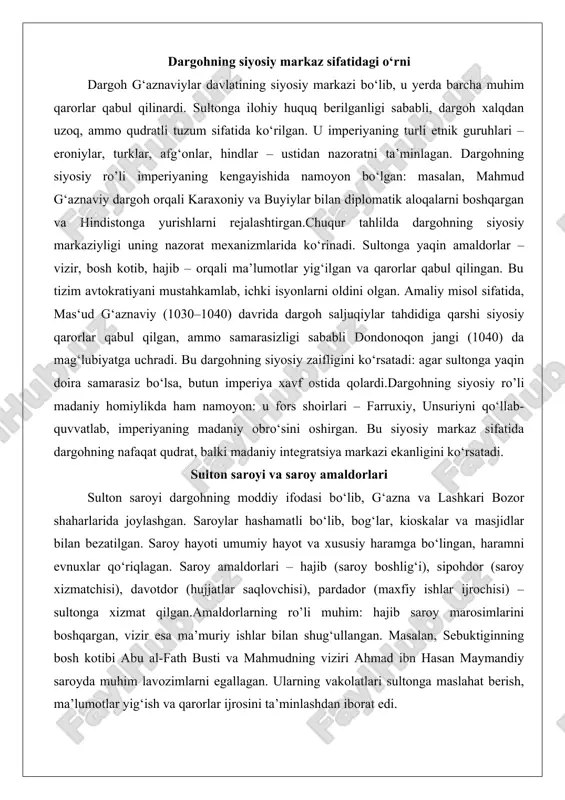 kari bozor shaharlarida joylashgan. saroylar hashamatli bo‘lib, bog‘lar, kioskalar va masjidlar bilan bezatilgan. saroy hayoti umumiy hayot va xususiy haramga bo‘lingan, haramni evnuxlar qo‘riqlagan. saroy amaldorlari – hajib (saroy boshlig‘i), sipohdor (saroy xizmatchisi), davotdor (hujjatlar saqlovchisi), pardador (maxfiy ishlar ijrochisi) – sultonga xizmat qilgan.amaldorlarning ro’li muhim: hajib saroy marosimlarini boshqargan, vizir esa ma’muriy ishlar bilan shug‘ullangan. masalan, sebuktiginning bosh kotibi abu al-fath busti va mahmudning viziri ahmad ibn hasan maymandiy saroyda muhim lavozimlarni egallagan. ularning vakolatlari sultonga maslahat berish, ma’lumotlar yig‘ish va qarorlar ijrosini ta’minlashdan iborat edi. mas‘ud g‘aznaviy davrida saroy amaldorlari saljuqiylar bilan muzokaralarni olib borgan, ammo ichki nizolar sababli samarasiz bo‘lgan. bu saroyning zaifligini ko‘rsatadi – amaldorlarning sodiqligi sultonga bog‘liq edi, va ularning xiyonati imperiyani zaiflashtirgan. dargoh marosimlari va siyosiy qarorlar qabul qilishdagi ro’li dargoh marosimlari imperiyaning qudratini namoyish etish vositasi bo‘lgan. marosimlar – navruz, sada, mihrgon bayramlari – dargohdan tashqarida, ochiq maydonlarda o‘tkazilgan, u yerda harbiy paradlar …