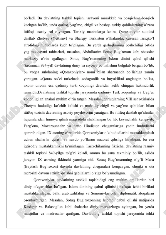 qilish maqsadida shakllangan bo’lib, keyinchalik kengayib, farg’ona, movarounnahr va hatto hindiston chegaralariga yaqin hududlarni qamrab olgan. ix asrning o’rtalarida qoraxoniylar o’z hududlarini mustahkamlash uchun shaharlar qurish va savdo yo’llarini nazorat qilishga kirishgan, bu esa iqtisodiy mustahkamlikni ta’minlagan. tarixchilarning fikricha, davlatning rasmiy tashkil topishi 840-yilga to’g’ri keladi, ammo bu sana taxminiy bo’lib, aslida jarayon ix asrning ikkinchi yarmiga oid. sotuq bug’roxonning o’g’li musa (baytash bug’roxon) davrida davlatning chegaralari kengaygan, chunki u ota merosini davom ettirib, qo’shni qabilalarni o’ziga bo’ysundirgan. qoraxoniylar davlatining tashkil topishidagi eng muhim omillardan biri diniy o’zgarishlar bo’lgan. islom dinining qabul qilinishi nafaqat ichki birlikni mustahkamlagan, balki arab xalifaligi va somoniylar bilan diplomatik aloqalarni osonlashtirgan. masalan, sotuq bug’roxonning islomni qabul qilishi natijasida kashgar va balasog’un kabi shaharlar diniy markazlarga aylangan, bu yerda masjidlar va madrasalar qurilgan. davlatning tashkil topishi jarayonida ichki kurashlar ham bo’lgan: turli qabila rahbarlari o’rtasida hokimiyat uchun raqobat kuchaygan, ammo sotuq bug’roxonning aqlli siyosati bu nizolarni …