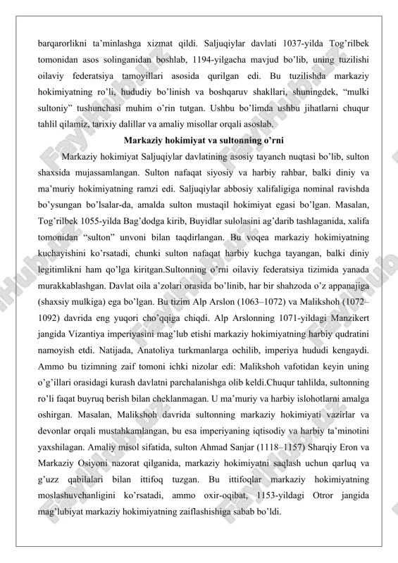 rslonning 1071-yildagi manzikert jangida vizantiya imperiyasini mag’lub etishi markaziy hokimiyatning harbiy qudratini namoyish etdi. natijada, anatoliya turkmanlarga ochilib, imperiya hududi kengaydi. ammo bu tizimning zaif tomoni ichki nizolar edi: malikshoh vafotidan keyin uning o’g’illari orasidagi kurash davlatni parchalanishga olib keldi.chuqur tahlilda, sultonning ro’li faqat buyruq berish bilan cheklanmagan. u ma’muriy va harbiy islohotlarni amalga oshirgan. masalan, malikshoh davrida sultonning markaziy hokimiyati vazirlar va devonlar orqali mustahkamlangan, bu esa imperiyaning iqtisodiy va harbiy ta’minotini yaxshilagan. amaliy misol sifatida, sulton ahmad sanjar (1118–1157) sharqiy eron va markaziy osiyoni nazorat qilganida, markaziy hokimiyatni saqlash uchun qarluq va g’uzz qabilalari bilan ittifoq tuzgan. bu ittifoqlar markaziy hokimiyatning moslashuvchanligini ko’rsatadi, ammo oxir-oqibat, 1153-yildagi otror jangida mag’lubiyat markaziy hokimiyatning zaiflashishiga sabab bo’ldi. sultonning o’rni diniy jihatdan ham muhim edi. ular sunnat islomini himoya qilgan, shia va ismoiliy firqalariga qarshi kurashgan. bu, masalan, nizom al-mulkning islohotlarida aks etgan, u sulton nomidan madrasalar qurgan. natijada, markaziy hokimiyat nafaqat …