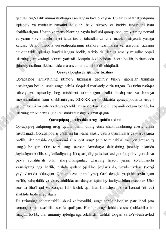 ila) va qonʻgrat (qirq urugʻ) boʻlgan. oʻn toʻrt urugʻ asosan amudaryo deltasining janubiy qismida joylashgan boʻlib, sugʻoriladigan qishloq xoʻjaligiga ixtisoslashgan: bugʻdoy, guruch va paxta yetishtirish bilan shugʻullanganlar. ularning hayoti yarim koʻchmanchi xususiyatga ega boʻlib, qishda qıslaw (qishloq joylari) da, yozda jazlaw (yozgi yaylovlar) da oʻtkazgan. qonʻgrat esa shimoliyroq, orol dengizi yaqinida joylashgan boʻlib, baliqchilik va chorvachilikka asoslangan iqtisodiy faoliyat bilan mashhur. ular orasida shoʻl qul va zongur kabi kichik qabilalar birlashgan holda kontrat (ittifoq) shaklida faoliyat yuritgan. bu tizimning chuqur tahlili shuni koʻrsatadiki, urugʻ-qabila aloqalari patrilineal (ota tomonga) merosxoʻrlik asosida qurilgan. har bir urugʻ ichida koshe (subkabila) lar mavjud boʻlib, ular umumiy ajdodga ega oilalardan tashkil topgan va toʻrt-besh avlod davomida mustahkam bogʻlangan. bolalikdan urugʻ identikligi singdirilgan: bolalar oʻz urugʻlarini hurmat qilish va ularni himoya etishni oʻrganadilar. exogamiya (tashqariga turmush qurish) qoidasi qatʼiy amal qilingan: bir urugʻ ichida nikoh taqiqlangan, bu esa qarindoshlik aloqalarini kengaytirish va ichki nizolarni oldini olishga …