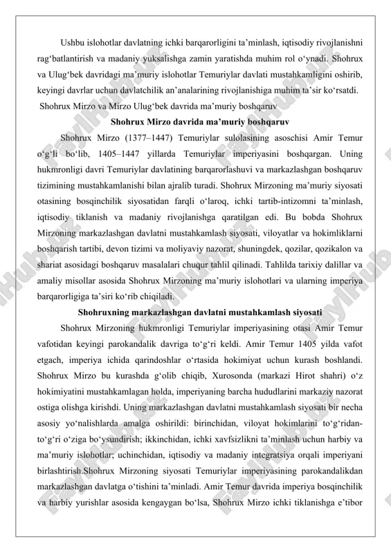 okandalik davriga to‘g‘ri keldi. amir temur 1405 yilda vafot etgach, imperiya ichida qarindoshlar o‘rtasida hokimiyat uchun kurash boshlandi. shohrux mirzo bu kurashda g‘olib chiqib, xurosonda (markazi hirot shahri) o‘z hokimiyatini mustahkamlagan holda, imperiyaning barcha hududlarini markaziy nazorat ostiga olishga kirishdi. uning markazlashgan davlatni mustahkamlash siyosati bir necha asosiy yo‘nalishlarda amalga oshirildi: birinchidan, viloyat hokimlarini to‘g‘ridan-to‘g‘ri o‘ziga bo‘ysundirish; ikkinchidan, ichki xavfsizlikni ta’minlash uchun harbiy va ma’muriy islohotlar; uchinchidan, iqtisodiy va madaniy integratsiya orqali imperiyani birlashtirish.shohrux mirzoning siyosati temuriylar imperiyasining parokandalikdan markazlashgan davlatga o‘tishini ta’minladi. amir temur davrida imperiya bosqinchilik va harbiy yurishlar asosida kengaygan bo‘lsa, shohrux mirzo ichki tiklanishga e’tibor qaratdi. u imperiyaning sharqiy qismi (movarounnahr) va g‘arbiy qismi (eron va xuroson) o‘rtasidagi bog‘lanishni kuchaytirdi. masalan, shohrux mirzo o‘g‘li ulug‘bek mirzoni samarqand va movarounnahr hokimi etib tayinlab, uni o‘ziga bo‘ysundirdi. bu tayinlash nafaqat oilaviy rishtalarni mustahkamlash, balki markaziy hokimiyatning viloyatlardagi nazoratini ta’minlash uchun qilingan edi. dalil sifatida, shohrux mirzoning 1411 yildagi …
