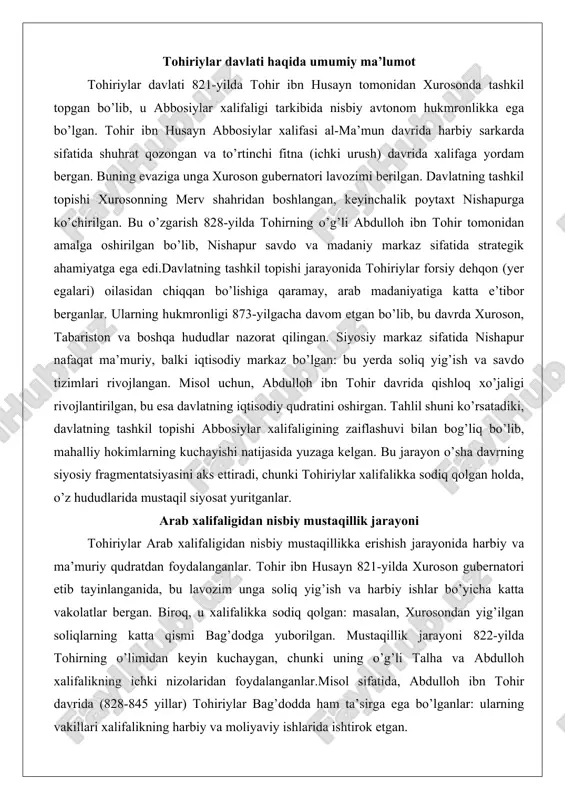 n. bu jarayon o’sha davrning siyosiy fragmentatsiyasini aks ettiradi, chunki tohiriylar xalifalikka sodiq qolgan holda, o’z hududlarida mustaqil siyosat yuritganlar. arab xalifaligidan nisbiy mustaqillik jarayoni tohiriylar arab xalifaligidan nisbiy mustaqillikka erishish jarayonida harbiy va ma’muriy qudratdan foydalanganlar. tohir ibn husayn 821-yilda xuroson gubernatori etib tayinlanganida, bu lavozim unga soliq yig’ish va harbiy ishlar bo’yicha katta vakolatlar bergan. biroq, u xalifalikka sodiq qolgan: masalan, xurosondan yig’ilgan soliqlarning katta qismi bag’dodga yuborilgan. mustaqillik jarayoni 822-yilda tohirning o’limidan keyin kuchaygan, chunki uning o’g’li talha va abdulloh xalifalikning ichki nizolaridan foydalanganlar.misol sifatida, abdulloh ibn tohir davrida (828-845 yillar) tohiriylar bag’dodda ham ta’sirga ega bo’lganlar: ularning vakillari xalifalikning harbiy va moliyaviy ishlarida ishtirok etgan. 860-yillardagi «samarradagi anarxiya» davrida abdulloh bag’dodni himoya qilishda ishtirok etgan va xalifa al-musta’inga panoh bergan. bu hodisa tohiriylarning nisbiy mustaqilligini ko’rsatadi, chunki ular xalifalikning ichki ishlariga aralashgan holda, o’z hududlarida to’liq nazoratni saqlab qolganlar. tahlil shuni ko’rsatadiki, mustaqillik jarayoni bosqichma-bosqich bo’lgan: …