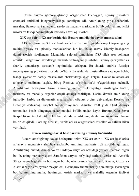 di, ularning tuzilishi, vazifalari va o’zgarishlari misollar va dalillar bilan yoritiladi. buxoro amirligi davlat boshqaruvining umumiy ko’rinishi buxoro amirligining davlat boshqaruv tizimi xix asr oxiri – xx asr boshlarida an’anaviy monarxiya shaklida saqlanib, amirning markaziy roli atrofida qurilgan. amirlikning hududi amudaryo va sirdaryo daryolari orasidagi yerlarni qamrab olgan bo’lib, uning markaziy qismi zarafshon daryosi bo’yidagi serhosil yerlar edi. amirlik 30 ga yaqin begliklarga bo’lingan bo’lib, ular orasida samarqand, karshi, guzor va xisor kabi yirik viloyatlar mavjud edi. boshqaruv tizimi shar’iy qonunlarga asoslangan bo’lib, amirning mutlaq hokimiyati ostida markaziy va mahalliy organlar faoliyat yuritgan. rossiya protektorati (1873 yildan) amirlikning ichki tuzumiga ta’sir ko’rsatgan bo’lsa-da, an’anaviy muassasalar saqlanib qolgan. bu tizimning umumiy ko’rinishi amirning roli, saroy tizimi va mahalliy boshqaruv organlari orqali ifodalangan. amirning davlat boshqaruvidagi o’rni va vakolatlari amir buxoro amirligining mutlaq hokimi bo’lib, uning vakolatlari davlatning barcha sohalarini qamrab olgan. amirlikning legitimligi islomiy tamoyillarga asoslangan bo’lib, amir «emir» unvonini olgan …