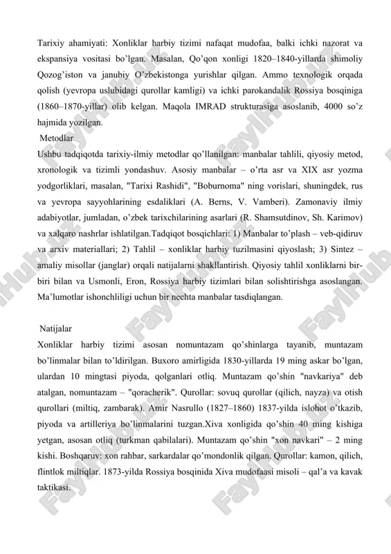 qozog’iston va janubiy o’zbekistonga yurishlar qilgan. ammo texnologik orqada qolish (yevropa uslubidagi qurollar kamligi) va ichki parokandalik rossiya bosqiniga (1860–1870-yillar) olib kelgan. maqola imrad strukturasiga asoslanib, 4000 so’z hajmida yozilgan. metodlar ushbu tadqiqotda tarixiy-ilmiy metodlar qo’llanilgan: manbalar tahlili, qiyosiy metod, xronologik va tizimli yondashuv. asosiy manbalar – o’rta asr va xix asr yozma yodgorliklari, masalan, "tarixi rashidi", "boburnoma" ning vorislari, shuningdek, rus va yevropa sayyohlarining esdaliklari (a. berns, v. vamberi). zamonaviy ilmiy adabiyotlar, jumladan, o’zbek tarixchilarining asarlari (r. shamsutdinov, sh. karimov) va xalqaro nashrlar ishlatilgan.tadqiqot bosqichlari: 1) manbalar to’plash – veb-qidiruv va arxiv materiallari; 2) tahlil – xonliklar harbiy tuzilmasini qiyoslash; 3) sintez – amaliy misollar (janglar) orqali natijalarni shakllantirish. qiyosiy tahlil xonliklarni bir-biri bilan va usmonli, eron, rossiya harbiy tizimlari bilan solishtirishga asoslangan. ma’lumotlar ishonchliligi uchun bir nechta manbalar tasdiqlangan. natijalar xonliklar harbiy tizimi asosan nomuntazam qo’shinlarga tayanib, muntazam bo’linmalar bilan to’ldirilgan. buxoro amirligida 1830-yillarda 19 ming askar bo’lgan, …