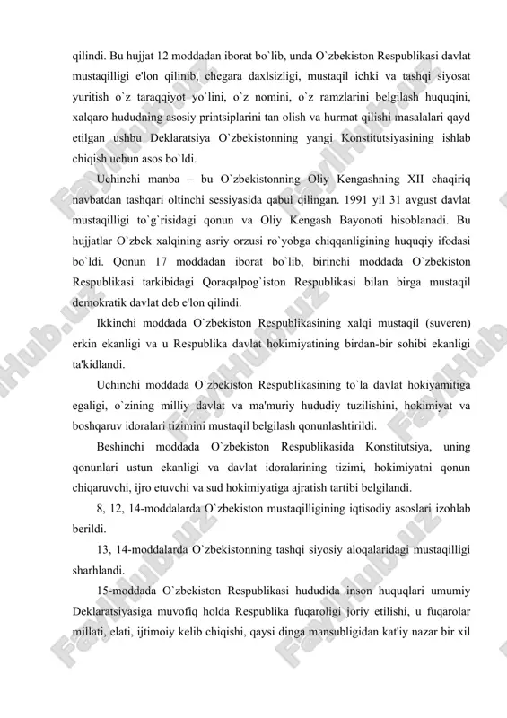 yasiga muvofiq holda respublika fuqaroligi joriy etilishi, u fuqarolar millati, elati, ijtimoiy kelib chiqishi, qaysi dinga mansubligidan kat'iy nazar bir xil huquqlarga egaligi va ular respublika konstitutsiyasi qonunlari himoyasida bo`lishlari qonunlashtirildi. 16-moddada davlat ramzi bo`lgan gerb, bayroq va madhiya hamda davlat tili haqida gapirilsa, 17-moddada esa o`zbekistonning qoraqalpog`iston bilan munosabatlari hususida so`z borib, o`zbekiston qoraqalpog`istonning hududiy yaxlitligini tan olishi haqida fikr yuritiladi. bu qonunga konstitutsion maqom beriladi. shu kundan boshlab 1 sentyabr mustaqillik kuni sifatida bayram qilinadigan bo`ldi va milliy istiqlol davri boshlandi. bu jarayon tinch demokratik, parlament yo`li bilan, ijtimoiy larzalarsiz, qurbonlarsiz amalga oshirildi. to`rtinchi manba. mustaqil o`zbekiston respublikasi konstitutsiyasi hisoblanadi. har bir mustaqil, suveren davlatining huquqiy asoslaridan biri—uning asosiy qonuni, konstitutsiyasi hisoblanadi. o`zbekiston konstitutsiyasi 1992 yil 8 dekabrda 12-chaqiriq o`zbekiston respublikasining oliy kengashining ix sessiyasida qabul qilindi. konstitutsiya 6 bo`lim, 128 moddadan iborat bo`lib, 1-bobida «o`zbekiston suveren demokratik respublika ekanligi mustahkamlangan». o`zbekiston davlat chegarasi va hududi dahlsiz va …