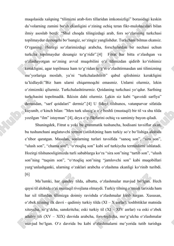 tug‘ildi. fitrat mana shu kabi muammolarni yechish uchun o‘zbek tilining milliy grammatikasini ishlab chiqdi va uni darslik sifatida maktablarda o‘qitilishini nazorat qildi, milliy adabiy til va uning me’yorlarini yaratishga, kirib kelayotgan yot so‘zlar va ilmiy istilohlarni o‘zbekchalashtirishga harakat qildi. uning til va imlo qurultoyida so‘zlagan nutqlari xalqni shu yo‘lda birlashishga chorlashdan iborat edi. u “tilimiz” maqolasida xalqning “tilimizni arab-fors tillaridan imkonsizligi” borasidagi keskin da’volarning zamini bo‘sh ekanligini o‘zining ochiq teran fikr-mulohazalari bilan ilmiy asoslab berdi: “shul choqda tilingizdagi arab, fors so‘zlarining turkchasi topilmaydur demoqchi bo‘lsangiz, so‘zingiz yanglishdur. turkchani bilmas ekansiz. o‘rganing. hozirgi so‘zlarimizdagi arabcha, forschalardan bir nechasi uchun turkcha topilmaydur desangiz to‘g‘ridir”.[4] fitrat har bitta o‘zlashgan va o‘zlashayotgan so‘zning avval muqobilini o‘z tilimizdan qidirib ko‘rishimiz kerakligini, agar topilmasa ham to‘g‘ridan to‘g‘ri o‘zlashtirmasdan uni tilimizning me’yorlariga moslab, ya’ni “turkchalashtirib” qabul qilishimiz kerakligini ta’kidlaydi:”biz ham ularni chiqarmoqchi emasmiz. unlarni olurmiz, lekin o‘zimizniki qilurmiz. turkchalashtirurmiz. qoidaning turkchasi yo‘qdur. sarfning turkchasini topolmadik. ikkisin dahi …