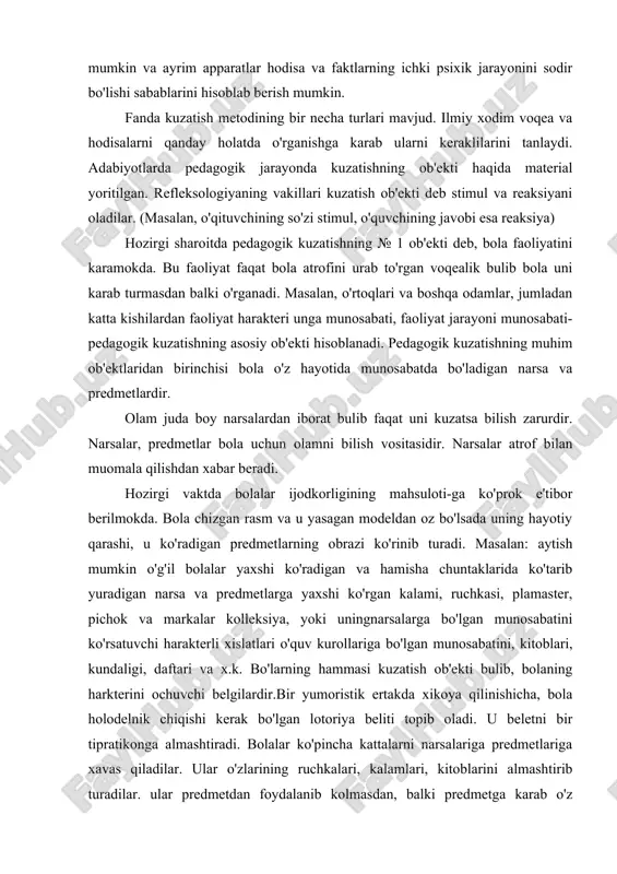 ri o'quv kurollariga bo'lgan munosabatini, kitoblari, kundaligi, daftari va x.k. bo'larning hammasi kuzatish ob'ekti bulib, bolaning harkterini ochuvchi belgilardir.bir yumoristik ertakda xikoya qilinishicha, bola holodelnik chiqishi kerak bo'lgan lotoriya beliti topib oladi. u beletni bir tipratikonga almashtiradi. bolalar ko'pincha kattalarni narsalariga predmetlariga xavas qiladilar. ular o'zlarining ruchkalari, kalamlari, kitoblarini almashtirib turadilar. ular predmetdan foydalanib kolmasdan, balki predmetga karab o'z harakterlarini ham o'zgartirib turadilar. ularning tarbiyalanganlik darajasi ham bilinib boradi. pedagogik kuzatishning muhim ob'ektlaridan biri bolaning nutqidir. ma'lumki kishi o'z nutqida hayotiy tajribasi, aqliy faoliyati va hududiy - milliy ko'rsatkichlarini bildiradi. bola nutqini kuzatganda: bola o'z nutqini kanchalik to'liq va aniq ifoda etishi har - xil psixok holatda bola nutqining o'zgarib turishi, o'z so'zini ongli ishlatishga etibor beriladi. so'zning mimika bilan ko'z, yuz tuzxilishi harakati bilan ifoda etishi, so'zning tezligi so'zlar orasidagi pauza, to'xtalish va boshqalarga etibor beriladi. so'z boyligining ko'pligi, kamligi, so'zni tamomlash, so'z yordamida sodda va kiyin gaplarni tuza …