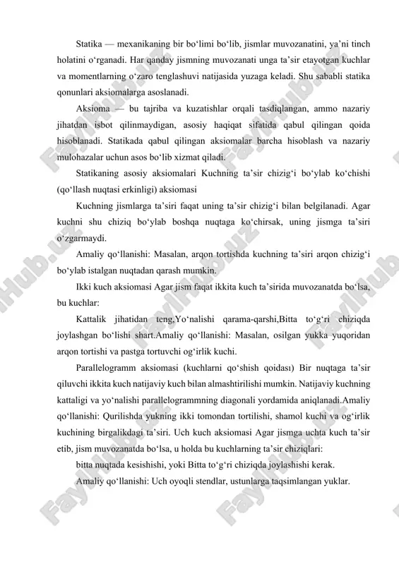 d qilingan (erkin) modelini tasvirlash mumkin. bunda unga ta’sir etuvchi barcha kuchlar va bog‘lanish reaksiyalari hisobga olinadi. amaliy qo‘llanishi: qurilish konstruksiyalarini hisoblashda mustahkamlik va barqarorlikni aniqlash. parallel kuchlar aksiomasi bir jismga parallel yo‘nalishda ta’sir etuvchi kuchlarning natijaviy ta’siri ularning algebraik yig‘indisiga teng bo‘ladi. natijaviy kuchning ta’sir chizig‘i taqsimlangan kuchlarning momentlariga qarab aniqlanadi. amaliy qo‘llanishi: ko‘prik konstruktsiyasiga parallel ta’sir qiluvchi yuklarning ta’sirini hisoblash. statikaning boshqa asosiy qonunlari va tushunchalari nyutonning uchinchi qonuni bilan bog‘liqlik: har qanday kuch boshqa qarama-qarshi yo‘nalgan kuchni keltirib chiqaradi (reaksiya kuchi). moment tushunchasi: kuch jismlarga nafaqat to‘g‘ridan-to‘g‘ri, balki burilish ta’sirini ham ko‘rsatadi. kuch momenti m=f⋅d formula orqali aniqlanadi, bu yerda d — kuchning ta’sir chizig‘idan aylanish markazigacha bo‘lgan masofa. muvozanat shartlari: jism muvozanatda bo‘lishi uchun unga ta’sir etuvchi barcha kuchlarning yig‘indisi nolga teng bo‘lishi kerak: statik aksiomalarning amaliy ahamiyati qurilishda — ko‘prik, bino va inshootlarni loyihalashda yuklar va ularning ta’sirini hisoblash. mashinasozlikda — mexanizmlar, dastgohlar va mashinalarning …