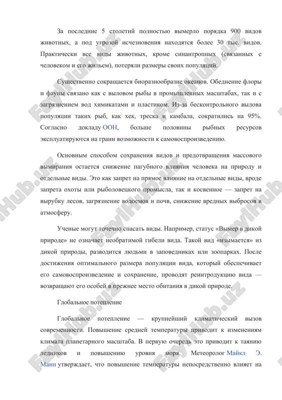 liyaniya cheloveka na prirodu i otdelnie vidi. eto kak zapret na pryamoe vliyanie na otdelnie vidi, vrode zapreta oxoti ili ribolovetskogo promisla, tak i kosvennoe — zapret na virubku lesov, zagryaznenie vodoemov i pochv, snijenie vrednix vibrosov v atmosferu. uchenie mogut tochechno spasat vidi. naprimer, status «vimer v dikoy prirode» ne oznachaet neobratimoy gibeli vida. takoy vid «izimaetsya» iz dikoy prirodi, razvoditsya lyudmi v zapovednikax ili zooparkax. posle dostijeniya optimalnogo razmera populyatsii vida, kotoriy obespechivaet ego samovosproizvedenie i soxranenie, provodyat reintroduktsiyu vida — vozvrashayut ego osobey v prejnee mesto obitaniya v dikoy prirode. globalnoe poteplenie globalnoe poteplenie — krupneyshiy klimaticheskiy vizov sovremennosti. povishenie sredney temperaturi privodit k izmeneniyam klimata planetarnogo masshtaba. v pervuyu ochered eto privodit k tayaniyu lednikov i povisheniyu urovnya morya. meteorolog maykl e. mann utverjdaet, chto povishenie temperaturi neposredstvenno vliyaet na povishenie urovnya morya, a issledovanie national geographic podtverjdaet, chto uroven morya uje viros na 23 sm …