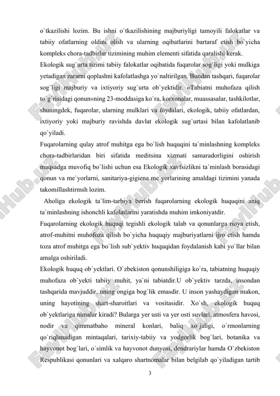 iladi. ekologik huquq ob`yektlari. o`zbekiston qonunshiligiga ko`ra, tabiatning huquqiy muhofaza ob`yekti tabiiy muhit, ya`ni tabiatdir.u ob`yektiv tarzda, insondan tashqarida mavjuddir, uning ongiga bog`lik emasdir. u inson yashaydigan makon, uning hayotining shart-sharoitlari va vositasidir. xo`sh, ekologik huquq ob`yektlariga nimalar kiradi? bularga yer usti va yer osti suvlari, atmosfera havosi, nodir va qimmatbaho mineral konlari, baliq xo`jaligi, o`rmonlarning qo`riqlanadigan mintaqalari, tarixiy-tabiiy va yodgorlik bog`lari, botanika va hayvonot bog`lari, o`simlik va hayvonot dunyosi, dendrariylar hamda o`zbekiston respublikasi qonunlari va xalqaro shartnomalar bilan belgilab qo`yiladigan tartib asosidagi boshqa hududlar hamda alohida muhofaza etiladigan tabiiy hududlar kiradi. ushbu ob`yektlar o`zining mazmun-mohiyatiga ko`ra ikki turga bo`linadi: 1)tabiat resurslari; 2) tabiiy muhitning tarkibiy qismi. iste`mol manbai bo`lgan va inson tomonidan foydalaniladigan tabiat unsurlariga tabiat resurslari deyiladi. davlat milliy tabiat bog`lari tabiatni muhofaza qilish muassasalari bo`lib, ularning hududlari alohida ekologik, tarixiy va estetik qimmatga ega bo`lgan, madaniy maqsadlarda foydalanishga mo`ljallangan tabiat majmui. davlat tabiat yodgorliklari deb, ekologik, ilmiy, …