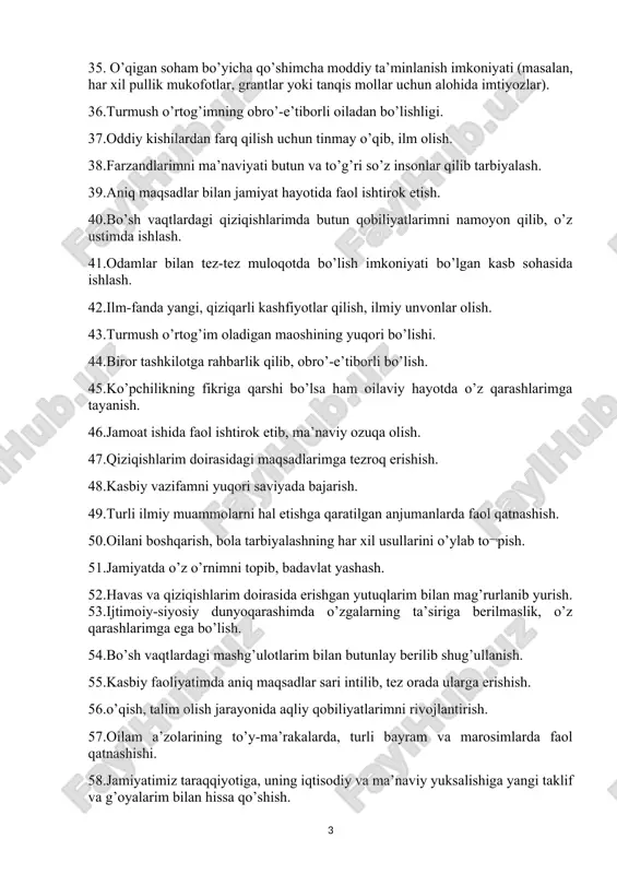 li bo’lish. 45.ko’pchilikning fikriga qarshi bo’lsa ham oilaviy hayotda o’z qarashlarimga tayanish. 46.jamoat ishida faol ishtirok etib, ma’naviy ozuqa olish. 47.qiziqishlarim doirasidagi maqsadlarimga tezroq erishish. 48.kasbiy vazifamni yuqori saviyada bajarish. 49.turli ilmiy muammolarni hal etishga qaratilgan anjumanlarda faol qatnashish. 50.oilani boshqarish, bola tarbiyalashning har xil usullarini o’ylab to¬pish. 51.jamiyatda o’z o’rnimni topib, badavlat yashash. 52.havas va qiziqishlarim doirasida erishgan yutuqlarim bilan mag’rurlanib yurish. 53.ijtimoiy-siyosiy dunyoqarashimda o’zgalarning ta’siriga berilmaslik, o’z qarashlarimga ega bo’lish. 54.bo’sh vaqtlardagi mashg’ulotlarim bilan butunlay berilib shug’ullanish. 55.kasbiy faoliyatimda aniq maqsadlar sari intilib, tez orada ularga erishish. 56.o’qish, talim olish jarayonida aqliy qobiliyatlarimni rivojlantirish. 57.oilam a’zolarining to’y-ma’rakalarda, turli bayram va marosimlarda faol qatnashishi. 58.jamiyatimiz taraqqiyotiga, uning iqtisodiy va ma’naviy yuksalishiga yangi taklif va g’oyalarim bilan hissa qo’shish. 59.shaxsiy qiziqishlarimni moddiy boylik keltiradigan faoliyatga qaratish. 60.mening havas va qiziqishlarim o’zimga xos hislat va qobiliyatlarimni aks ettirish. 61.qaysi kasb egasi bo’lmayin, u mazmunli, odamlar uchun foydali, halol bo’lsin, 62.ilmiy daraja …