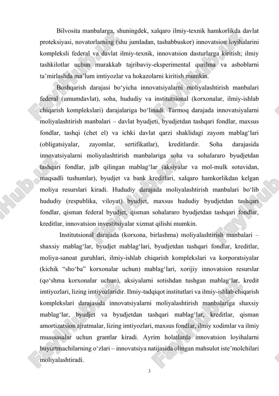 imlar va ilmiy muassasalar uchun grantlar kiradi. ayrim holatlarda innovatsion loyihalarni buyurtmachilarning o‘zlari – innovatsiya natijasida olingan mahsulot iste’molchilari moliyalashtiradi. byudjet hisobidan moliyalashtirish. innovatsiyalarni moliyalashtirishning ba’zi bir manbalarini qisqacha ko‘rib chiqamiz. innovatsiyalarni moliyalashtirishning muhim manbasi federal (davlat) byudjetidir. maxalliy byudjetlar ham innovatsiyalarni moliyalashtirishning manbalari ekanligini ta’kidlaymiz. innovatsiyalarga bo‘lgan federal byudjet xarajatlari byudjetning “fundamental tadqiqotlar va ilmiy-texnik taraqqiyotga ko‘maklashish” nomli alohida moddasida aks ettirilgan. bundan tashqari, davlat byudjetda innovatsiyalarga bo‘lgan xarajatlar (sohalar bo‘yicha) idoraviy xarajatlar tarkibida – “ilmiy-texnik taraqqiyotning istiqbolli texnologiyalari va ustuvor yo‘nalishlari ishlanmasi” moddasida nazarda tutilgan. o‘zbekiston respublikasi vazirlar mahkamasining 2020 yil 9 martdagi 133-son qaroriga muvofiq: “davlat buyurtmasi asosida amalga oshiriladigan ilmiy-tadqiqot loyihalarini moliyalashtirish o‘zbekiston respublikasi davlat byudjeti va innovatsion rivojlanish vazirligi tomonidan ajratilgan hamda shu maqsadlar uch innovatsion faoliyatda byudjet hisobidan moliyalashtirish ob’ektlari quyidagilar: 1) ilmiy-texnik taraqqiyotning ustuvor yo‘nalishlari; 2) maqsadli byudjet fondlari; 3) fan sektorlari, yetakchi fundamental va izlanish tadqiqotlari. ilmiy-texnik taraqqiyotning ustuvor yo‘nalishlari bo‘yicha davlat …