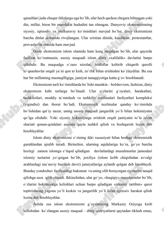 di. ekstremistik tuzilmalar qanday ko`rinishda bo`lishidan qat`iy nazar, uning asosiy maqsadi jangarilik yo`li bilan hokimiyatni qo`lga olishdir. yoki siyosiy hokimiyatga erishish orqali jamiyatni to`la islom shariati qonun-qoidalari asosida qayta tashkil qilish va boshqarish lozim deb hisoblaydilar. islom diniy ekstremizmi o`zining ikki xususiyati bilan boshqa ekstremistik guruhlardan ajralib turadi. birinchisi, ularning aqidalariga ko`ra, go`yo barcha hozirgi zamon islomga e`tiqod qiladigan davlatlardagi musulmonlar jamoalari islomiy tuslarini yo`qotgan bo`lib, joxiliya (islom kelib chiqishidan avvalgi arablardagi ma`naviy buzilish davri) jamiyatlariga aylanib qolgan deb hisoblaydi. bunday yondoshuv faoliyatdagi hukumat va uning olib borayotgan siyosatini tanqid qilishga asos qilib olinadi. ikkinchidan, ular go`yo, «haqiqiy» musulmonlar bo`lib, o`zlarini hokimiyatga kelishlari uchun barpo qiladigan «islomiy tartibni» qaror toptirishning yagona yo`li keskin va jangarilik yo`li bilan agressiv harakat qilish lozim deb hisoblaydilar. aslida esa islom ekstremizmi g`oyalarining markaziy osiyoga kirib kelishidan ko`zlangan asosiy maqsad – diniy qadriyatlarni qaytadan tiklash emas, balki ana shu g`oyalardan faqat vosita va niqob sifatida …