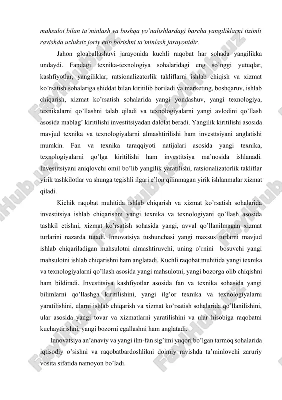 avjud ishlab chiqariladigan mahsulotni almashtiruvchi, uning o’rnini bosuvchi yangi mahsulotni ishlab chiqarishni ham anglatadi. kuchli raqobat muhitida yangi texnika va texnologiyalarni qo’llash asosida yangi mahsulotni, yangi bozorga olib chiqishni ham bildiradi. investitsiya kashfiyotlar asosida fan va texnika sohasida yangi bilimlarni qo’llashga kiritilishini, yangi ilg’or texnika va texnologiyalarni yaratilishini, ularni ishlab chiqarish va xizmat ko’rsatish sohalarida qo’llanilishini, ular asosida yangi tovar va xizmatlarni yaratilishini va ular hisobiga raqobatni kuchaytirishni, yangi bozorni egallashni ham anglatadi. innovatsiya an’anaviy va yangi ilm-fan sig’imi yuqori bo’lgan tarmoq sohalarida iqtisodiy o’sishni va raqobatbardoshlikni doimiy ravishda ta’minlovchi zaruriy vosita sifatida namoyon bo’ladi. innovatsiyaning asosiy xususiyatlari: · ilmiy-texnik yangilik; · amaliy qo’llanilishi; · tijoriy amalga oshirilishi, ya’ni bozorda ma’lum darajada iste’molchilar talabini qondira olishi. umuman olganda, innovatsion jarayon - bu yangilik g’oyadan to mahsulotgacha shakllanishi va bozorga tarqalishidir. innovatsion jarayon bosqichlari: 1-bosqich bu yangi g’oya va bilimlar; 2-bosqich bu yangilikni (novatsii) amaliy faoliyatga tadbiq etish, ya’ni innovatsiya; 3-bosqich …