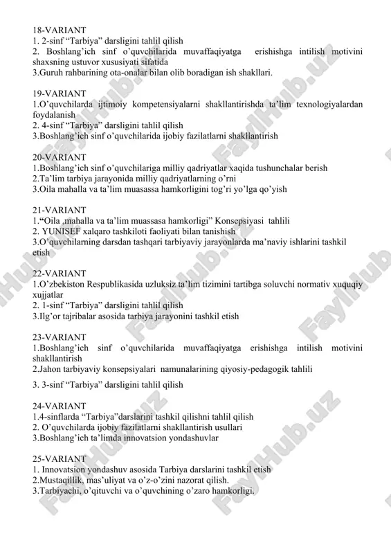 ng’ich sinf o’quvchilarida ijobiy fazilatlarni shakllantirish 20-variant 1.boshlang’ich sinf o’quvchilariga milliy qadriyatlar xaqida tushunchalar berish 2.ta’lim tarbiya jarayonida milliy qadriyatlarning o’rni 3.oila mahalla va ta’lim muasassa hamkorligini tog’ri yo’lga qo’yish 21-variant 1.“oila ,mahalla va ta’lim muassasa hamkorligi” konsepsiyasi tahlili 2. yunisef xalqaro tashkiloti faoliyati bilan tanishish 3.o’quvchilarning darsdan tashqari tarbiyaviy jarayonlarda ma’naviy ishlarini tashkil etish 22-variant 1.o’zbekiston respublikasida uzluksiz ta’lim tizimini tartibga soluvchi normativ xuquqiy xujjatlar 2. 1-sinf “tarbiya” darsligini tahlil qilish 3.ilg’or tajribalar asosida tarbiya jarayonini tashkil etish 23-variant 1.boshlang’ich sinf o’quvchilarida muvaffaqiyatga erishishga intilish motivini shakllantirish 2.jahon tarbiyaviy konsepsiyalari namunalarining qiyosiy-pedagogik tahlili 3. 3-sinf “tarbiya” darsligini tahlil qilish 24-variant 1.4-sinflarda “tarbiya”darslarini tashkil qilishni tahlil qilish 2. o’quvchilarda ijobiy fazilatlarni shakllantirish usullari 3.boshlang’ich ta’limda innovatsion yondashuvlar 25-variant 1. innovatsion yondashuv asosida tarbiya darslarini tashkil etish 2.mustaqillik, mas’uliyat va o’z-o’zini nazorat qilish. 3.tarbiyachi, o’qituvchi va o’quvchining o’zaro hamkorligi. 26-variant 1.o’rta maxsus, kasb-hunar ta’limi tizimida tarbiya jarayonini tashkil etishning o’ziga xosligi. …