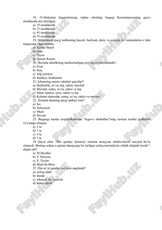 istoni 21. islomning asosiy ruknlari qaysilar? a) qurbonlik, ro‘za, haj, zakot, mavlud b) mavlud, xatna, ro‘za, zakot va haj c) imon, namoz, ruza, zakot va haj d) kalimai shaxodat, xatna, ro‘za, zakot va mavlud 22. xristian dinining payg‘ambari kim? a) iso b) sulaymon c) muso d) dovud 23. bugungi kunda respublikamizda “iegovo shohidlari”ning rasman nechta tashkiloti ro‘yxatga olingan. a) 2 ta b) 1 ta c) 4 ta d) 3 ta 24 qaysi olim “har qanday ijtimoiiy sistema muayyan cheklovlarsiz mavjud bo‘la olmaydi. buning uchun u qonun darajasiga ko‘tarilgan axloq normalarini ishlab chiqishi kerak”- degan edi? a) m.myuller b) t. parsons c) e. teylor d) sharl de-bros 25. din so‘zi qanday ma’noni anglatadi? a) axloq-odob b) ibodat c) ishonch, bo‘ysunish d) hukm qilish dinshunoslik fanidan yakuniy nazorat testlari 2-variant 1. …. ilohlarga insonlar olamidan tashqarida, insonlarga hech qanday aloqasi bo‘lmagan, qusur va nuqsonlardan xoli xudolar kiradi. a) immanent b) transsendent c) …
