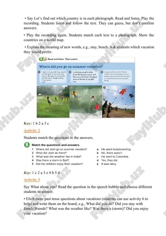 wh- question, e.g., where did you go? cd1:07 1 was the weather sunny? 2 was there a drought? 3 did you have a party? 4 did you see lightning? 5 did you go bodyboarding? 6 did you have fun? iv. post activity • students circle the correct pairs of words. key: 2 did, did 3 didn’t, wasn’t 4 was, wasn’t 5 didn’t, were v. homework key: 1 went 2 was, was, 3 did, went 4 were, weren’t, were 2 was the weather cold/rainy/bad? 3 did they/anna and claire go to the beach? 4 were there any dolphins (in the ocean)? 5 was the vacation fun/good? evaluation giving marks according to pupils’ participation to the lesson. deputy director on educational affairs: _________ signature: __________ image7.png image8.png image1.png image2.png image3.png image4.png image5.png image6.png