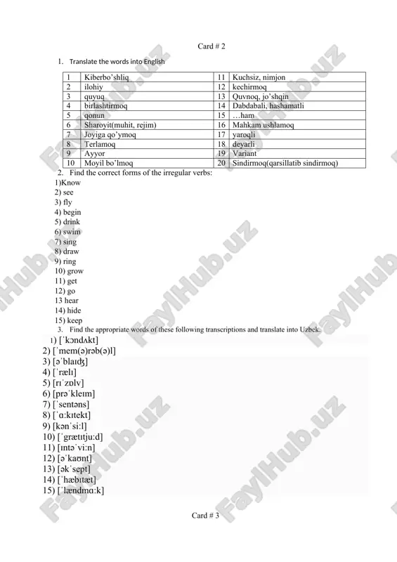 8 biroz vaqtga 18 hushidan ketmoq 9 terilgan, kompyuterda yozilgan 19 marker bilan ustidan chizmoq 10 ishlamoq, vazifasini bajarmoq 20 g’ayritabiiy, qo’rqinchli 2. find the correct forms of the irregular verbs: 1) give 2) break 3) wake 4) get 5) do 6) see 7) forget 8) know 9) bite 10) hide 11) bring 12) come 13) buy 14) cut 15) dig 3. find the appropriate words of these following transcriptions and translate into uzbek. 1) [esei] 2) [edit] 3) [feint] 4) [ˈgləʊbəl] 5) [dᴣimnasium] 6) [ˈɪgnərənt] 7) [indeks] 8) [ˈmɒrəl] 9) [riːsnt] 10) [sɪˈmestə] 11) [ˈæbsəluːt] 12) [əˈlæs] 13) [əˈtentɪv] 14) [keip] 15) [fouk] card # 6 1. translate the words into english 1 nakidka, yoping’ich 11 kuchli xohish 2 bir xilda, teng 12 ayirmoq, izolyatsiya qilmoq 3 diqqatli, e’tiborli 13 foydali 4 yaqinlar, xalq 14 parom 5 erimoq 15 diagramma 6 yamoq, parcha 16 kostyum 7 mamnuniyat 17 uchqun …