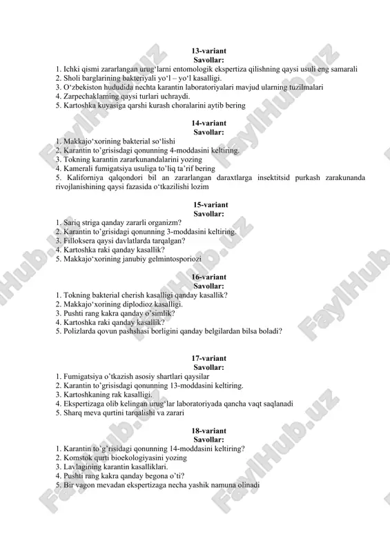 ilmalari 4. zarpechaklarning qaysi turlari uchraydi. 5. kartoshka kuyasiga qarshi kurash choralarini aytib bering 14-variant savollar: 1. makkajo‘xorining bakterial so‘lishi 2. karantin to’grisisdagi qonunning 4-moddasini keltiring. 3. tokning karantin zararkunandalarini yozing 4. kamerali fumigatsiya usuliga to’liq ta’rif bering 5. kaliforniya qalqondori bil an zararlangan daraxtlarga insektitsid purkash zarakunanda rivojlanishining qaysi fazasida o‘tkazilishi lozim 15-variant savollar: 1. sariq striga qanday zararli organizm? 2. karantin to’grisidagi qonunning 3-moddasini keltiring. 3. filloksera qaysi davlatlarda tarqalgan? 4. kartoshka raki qanday kasallik? 5. makkajo‘xorining janubiy gelmintosporiozi 16-variant savollar: 1. tokning bakterial cherish kasalligi qanday kasallik? 2. makkajo‘xorining diplodioz kasalligi. 3. pushti rang kakra qanday o’simlik? 4. kartoshka raki qanday kasallik? 5. polizlarda qovun pashshasi borligini qanday belgilardan bilsa boladi? 17-variant savollar: 1. fumigatsiya o’tkazish asosiy shartlari qaysilar 2. karantin to’grisisdagi qonunning 13-moddasini keltiring. 3. kartoshkaning rak kasalligi. 4. ekspertizaga olib kelingan urug‘lar laboratoriyada qancha vaqt saqlanadi 5. sharq meva qurtini tarqalishi va zarari 18-variant savollar: …