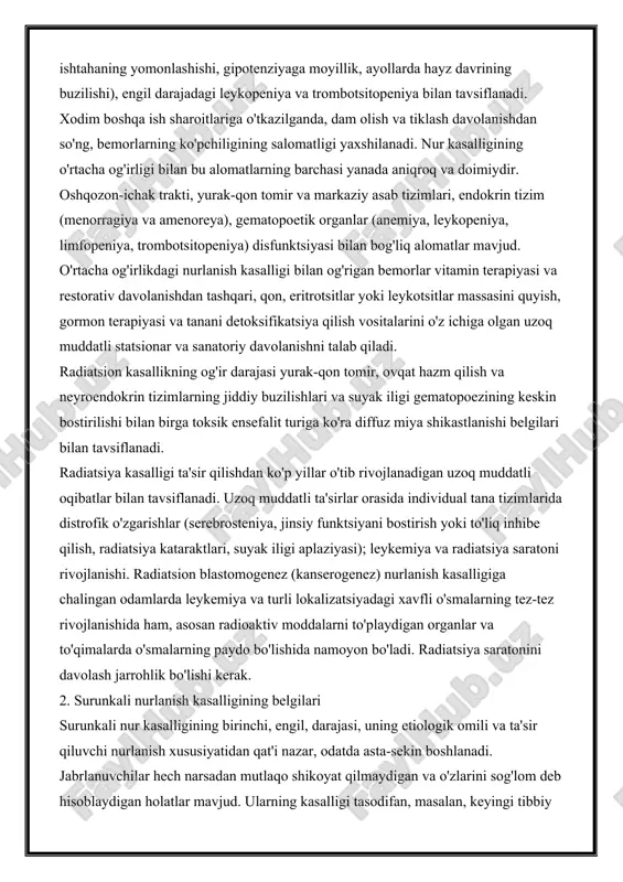 ali nurlanish kasalligining darajalari nur kasalligining surunkali shakli, o'tkir shakldan farqli o'laroq, bir necha yil davomida sekin rivojlanadi. surunkali ta'sirni to'xtatgandan so'ng, yaxshilanish kuzatilishi mumkin; doimiy ta'sir qilish bilan kasallik rivojlanadi. kasallikning uch darajasi mavjud: engil, o'rtacha va og'ir. yengil surunkali nurlanish kasalligi astenik sindrom (umumiy buzuqlik, zaiflik, asabiylashish, uyqu va ishtahaning yomonlashishi, gipotenziyaga moyillik, ayollarda hayz davrining buzilishi), engil darajadagi leykopeniya va trombotsitopeniya bilan tavsiflanadi. xodim boshqa ish sharoitlariga o'tkazilganda, dam olish va tiklash davolanishdan so'ng, bemorlarning ko'pchiligining salomatligi yaxshilanadi. nur kasalligining o'rtacha og'irligi bilan bu alomatlarning barchasi yanada aniqroq va doimiydir. oshqozon-ichak trakti, yurak-qon tomir va markaziy asab tizimlari, endokrin tizim (menorragiya va amenoreya), gematopoetik organlar (anemiya, leykopeniya, limfopeniya, trombotsitopeniya) disfunktsiyasi bilan bog'liq alomatlar mavjud. o'rtacha og'irlikdagi nurlanish kasalligi bilan og'rigan bemorlar vitamin terapiyasi va restorativ davolanishdan tashqari, qon, eritrotsitlar yoki leykotsitlar massasini quyish, gormon terapiyasi va tanani detoksifikatsiya qilish vositalarini o'z ichiga olgan uzoq muddatli statsionar va …