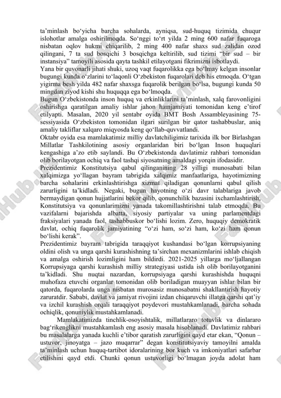 molik jihati, 41-moddasida har kim bilim olish huquqiga ega ekani ko‘rsatib qo‘yilgani hamda umumiy ta’lim olish davlat tomonidan kafolatlangani navqiron avlodning iqtidoru salohiyatini namoyish etishi yo‘lida katta imkon hisoblanadi. bu jihatlar yoshlarning yorug‘ kelajagini belgilab beruvchi mezon, ezgu maqsadlar mushtarakliging ifodasidir. shuni ishonch bilan ta’kidlash joizki, bosh qonunimiz — o‘zbekiston respublikasi konstitutsiyasining qabul qilinishi muhim siyosiy, huquqiy hujjat sifatida jahonda yangi, suveren, istiqboli porloq davlat dunyoga kelganining o‘ziga xos shahodatnomasi bo‘ldi. o‘zbekistonning bosh qomusi mamlakatni dunyoning ilg‘or demokratik tamoyillar va fuqarolik jamiyati rivojlangan yetakchi davlatlari qatoridan joy olishiga xizmat qiluvchi muhim huquqiy poydevordir. konstitutsiya belgilab bergan tamoyillar asosida tobora rivojlanib borayotgan mamlakatimiz jahon hamjamiyatida o‘z munosib o‘rniga ega. asosiy qonunimiz yaratilishining murakkab va ayni chog‘da sharafli solnomasiga nazar solar ekanmiz, hech shubhasiz, o‘zbekiston konstitutsiyasi xalqimizning mustaqillik sari uzoq yo‘ldagi izlanishlari natijasi ekaniga ishonch hosil qilamiz. shu boisdan, o‘tgan davr ichida mamlakatimizdagi tub islohot va o‘zgarishlarning barchasi bosh qomusimiz asosida amalga …