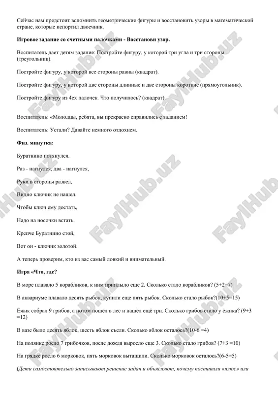 ponedelnik ya kupalsya, a vo vtornik – risoval. v sredu dolgo umivalsya, a v chetverg v futbol igral. v pyatnitsu ya prigal, begal, ochen dolgo tantseval. a v subbotu, voskresene tseliy den ya otdixal. seychas nam predstoit vspomnit geometricheskie figuri i vosstanovit uzori v matematicheskoy strane, kotorie isportil dvoechnik. igrovoe zadanie so schetnimi palochkami - vosstanovi uzor. vospitatel daet detyam zadanie: postroyte figuru, u kotoroy tri ugla i tri storoni (treugolnik). postroyte figuru, u kotoroy vse storoni ravni (kvadrat). postroyte figuru, u kotoroy dve storoni dlinnie i dve storoni korotkie (pryamougolnik). postroyte figuru iz 4ex palochek. chto poluchilos? (kvadrat). vospitatel: «molodtsi, rebyata, vi prekrasno spravilis s zadaniem! vospitatel: ustali? davayte nemnogo otdoxnem. fiz. minutka: buratnino potyanulsya. raz - nagnulsya, dva - nagnulsya, ruki v storoni razvel, vidno klyuchik ne nashel. chtobi klyuch emu dostat, nado na nosochki vstat. krepche buratnino stoy, vot on - klyuchik zolotoy. a teper proverim, kto …