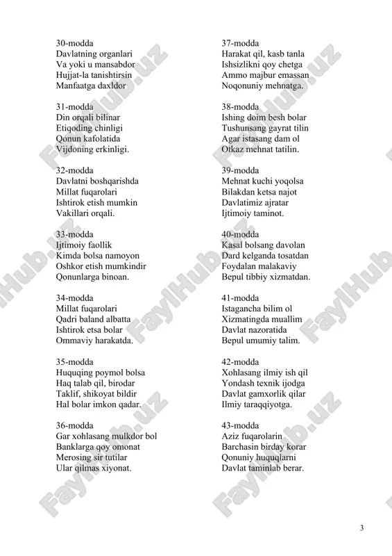 erar. 44-modda ozod va hur insonsan shaxsiy erkinliging bil toptalganda huquqing sud bilan himoya qil. 45-modda voyaga etmaganlar o�sar el soyasida keksalarning huquqi davlat himoyasida. 46-modda ayol past deb xo�rlamang tugab bo�lgan ertaklar endi teng huquqlilar xotin-qiz va erkaklar 47-modda ey o�zbek fuqarosi, idrokingni boshqargin qonunda belgilangan o�z burchingni bajargin. 48-modda qonunga rioya et to�kma qadr-qimmatni birov sha�nin asragin so�ng ko�rasan hurmatni. 49-modda shukuhga boy o�tmishing shonli tarixing o�yla ma�naviy va madaniy merosingni avayla. 50-modda tabiatni asraylik odamzodga onadir u bizga borin berib bizdan najot oladir. 51-modda do�stlar, ona vatanga vatanparvar bo�laylik yig�in va soliqlarni o�z vaqtida to�laylik. 52-modda ikkovdan birin tanla harbiy yoki muqobil bilakda kuching bormi vataningga xizmat qil. 53-modda mulking bo�lsa xususiy nasib etsin o�zingga sendan ortib qolsa u o�g�il yoki qizingga. 54-modda mulkingga egalik qil yetdik shunday vaqtga ammo zarar etmasin ekologik muhitga. 55-modda yer osti boyliklari suv ham umummulkimiz ulardan oqilona foydalansin xalqimiz. 56-modda ro�yxatdan …