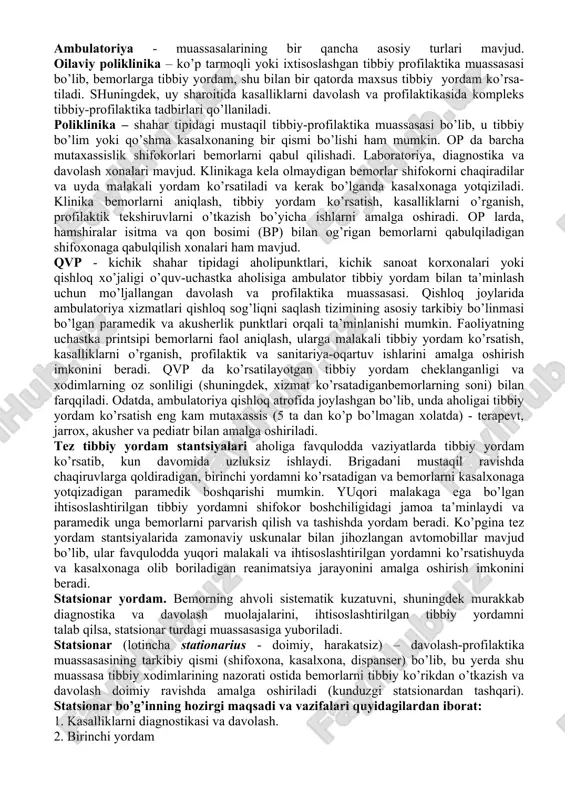 oshiriladi murakkab tibbiy muolajalar. 5. ihtisoslashtirilgan tibbiy yordam - "tor" mutaxassislar (kardiolog, aritmolog, pulmonolog, endokrinolog va boshqalar) yordami uchun maxsus ajratilgan tibbiy muassasalar xizmati. davolash muassasalarining turlari davolash muassasalarinig 4 turi farqlanadi: davolash-profilaktik, sanitar profilaktik, sud tibbiyoti, farmasevtik va tibbiy texnika muassasalari. tibbiy muassasalar aholi punktlarida (hududiy tibbiyot muassasalari) va ish joylarida (tashkilot va korxonalarning davolash muassasalari) tibbiy yordam ko’rsatadilar. tibbiy yordam turli bosqichlarda amalga oshirilishi mumkin: - ambulator yordam – qvp va op, shifoxona va dispanserlarning poliklinika bo’limlari, ambulatoriyalar, sog’liqni saqlash markazlari va tibbiyot punkti, tez tibbiy yordam stantsiyalari ambulatoriya idoralari, ayollar konsultatsiyalari; - shifoxona (statsionar) tibbiy yordami (muntazam kuzatuvga muhtoj bemorlarga, murakkab diagnostika va davolashning usullarida) - kasalxonalar, shifoxonalar, sanatoriya va boshqalar ambulator tibbiy yordami (lotincha ambulatorius – yurish; ) kasalxonadan tashqarida amalga oshiriladi. bugungi kunda bemorlarning taxminan 80%i ambulator- muassasalarida davolanadi. ambulator bo’g’inida (birinchi aloqa maydoni deb ham yuritiladi) bemorlarni qabul qilish orqali yoki zarur hollarda uy …