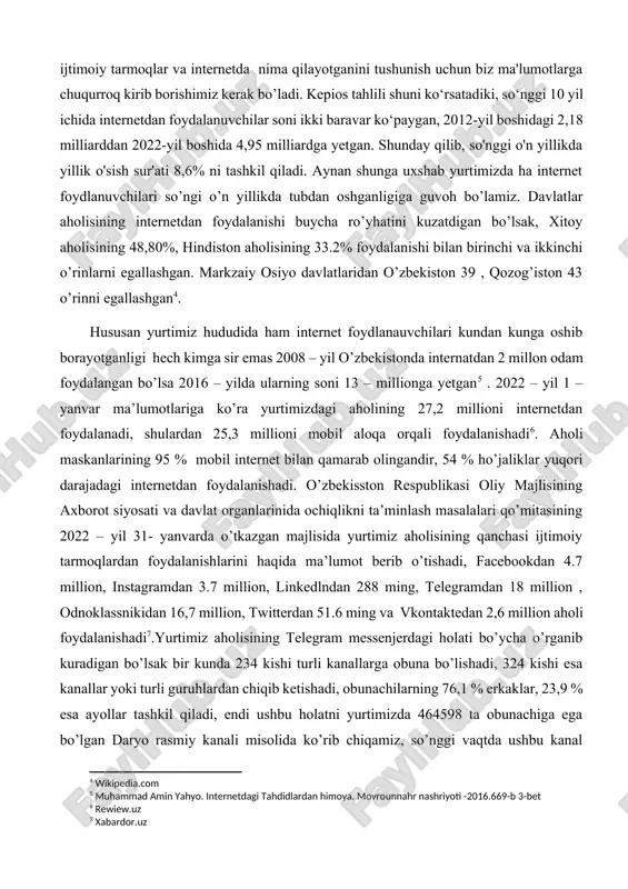 i tashkil etadi, garchi ijtimoiy tarmoq “foydalanuvchilari” yagona foydalanuvchilar bo‘lishi shart emasligini ta’kidlash joiz. oxirgi 12 oy ichida global ijtimoiy tarmoq auditoriyasi 10 foizdan ko‘proqqa oshdi, 2021-yilda ijtimoiy tarmoqlarga 424 million yangi foydalanuvchi qo‘shilgan[footnoteref:3]. bu raqamlar o'sish ko'lamini tushunish uchun qimmatli kontekstni taqdim etadi, ammo odamlar aslida ijtimoiy tarmoqlar va internetda nima qilayotganini tushunish uchun biz ma'lumotlarga chuqurroq kirib borishimiz kerak bo’ladi. kepios tahlili shuni ko‘rsatadiki, so‘nggi 10 yil ichida internetdan foydalanuvchilar soni ikki baravar ko‘paygan, 2012-yil boshidagi 2,18 milliarddan 2022-yil boshida 4,95 milliardga yetgan. shunday qilib, so'nggi o'n yillikda yillik o'sish sur'ati 8,6% ni tashkil qiladi. aynan shunga uxshab yurtimizda ha internet foydlanuvchilari so’ngi o’n yillikda tubdan oshganligiga guvoh bo’lamiz. davlatlar aholisining internetdan foydalanishi buycha ro’yhatini kuzatdigan bo’lsak, xitoy aholisining 48,80%, hindiston aholisining 33.2% foydalanishi bilan birinchi va ikkinchi o’rinlarni egallashgan. markzaiy osiyo davlatlaridan o’zbekiston 39 , qozog’iston 43 o’rinni egallashgan[footnoteref:4]. [2: facebook.com] [3: canapé.ru] [4: wikipedia.com] hususan yurtimiz …