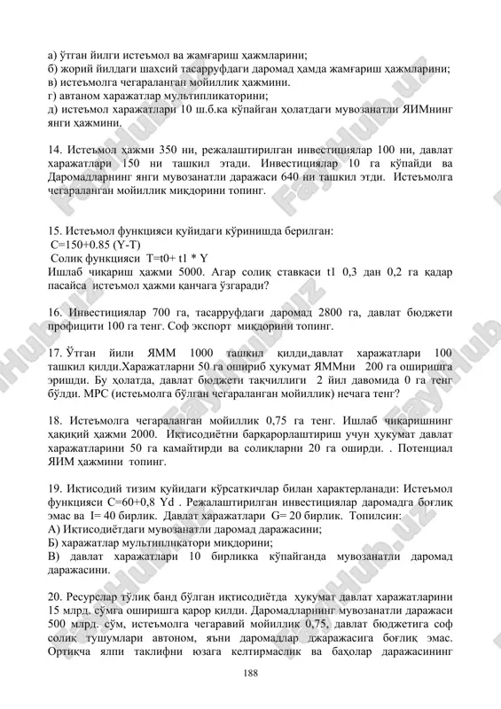 rish hajmlarini; b) joriy yildagi shaxsiy tasarrufdagi daromad hamda jamg'arish hajmlarini; v) iste'molga chegaralangan moyillik hajmini. g) avtanom xarajatlar multiplikatorini; d) iste'mol xarajatlari 10 sh.b.ka ko'paygan holatdagi muvozanatli yaimning yangi hajmini. 14. iste'mol hajmi 350 ni, rejalashtirilgan investitsiyalar 100 ni, davlat xarajatlari 150 ni tashkil etadi. investitsiyalar 10 ga ko'paydi va daromadlarning yangi muvozanatli darajasi 640 ni tashkil etdi. iste'molga chegaralangan moyillik miqdorini toping. 15. iste'mol funktsiyasi quyidagi ko'rinishda berilgan: c=150+0.85 (y-t) soliq funktsiyasi t=t0+ t1 * y ishlab chiqarish hajmi 5000. agar soliq stavkasi t1 0,3 dan 0,2 ga qadar pasaysa iste'mol hajmi qanchaga o'zgaradi? 16. investitsiyalar 700 ga, tasarrufdagi daromad 2800 ga, davlat byudjeti profitsiti 100 ga teng. sof eksport miqdorini toping. 17. o'tgan yili yamm 1000 tashkil qildi,davlat xarajatlari 100 tashkil qildi.xarajatlarni 50 ga oshirib hukumat yammni 200 ga oshirishga erishdi. bu holatda, davlat byudjeti taqchilligi 2 yil davomida 0 ga teng bo'ldi. mrs (istemolga bo'lgan chegaralangan …