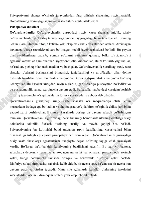 rayon tufayli kelib chiqadi. birok bunda psixopatsimon belgilar shaxs hissiyotining yangi belgilari sifatida yuzaga keladi va ularning harakati asosiy kasallik bilan bog'liq bo’ladi. ko’pincha psixopatiyalarni nevrozlardan farqlashga zarurat tug'ilib qoladi. farqlash tashxisi qo’yishga me​zon sifatida anamnestik ma’lumotlar ahamiyat kasb etadi, ya’ni nevrotik uzilishgacha bo’lgan tavsifiy ruhiy xastalikning o’ziga xosliklarini aniqlashga yordam beradi. shizofreniyaning boshlang'ich davrida psixopatiyani shizofreniyadan ajratishga to’g'ri keladi, bunda jarayon alomatlari yaxshi namoyon bo’lmagan, shaxsning postprostessual o’zgarishlari mavjud bo’ladi. farqlash tashxisi uchun eng asosiysi psixopatiyalarda shizofreniyaga xos bo’lgan shaxs o’zgarishlarining va ruhiy xastalik alomatlarining ko’p bulmasligidir. psixopatiyami shunga o’xshash jarayonlardan farq qilishda shaxsning ruhiy xastalik alomatlarining doimiyligi ahamiyat kasb etishini unutmaslik lozim. psixopatiya shakllari qo’zg'aluvchanliq qo’zg'aluvchanlik guruhidagi ruhiy xasta shaxslar injqlik, xissiy qo’zg'aluvchanliq jahldorliq ta’sirotlarga yuqori tayyorgarligi bilan tavsiflanadi. shuning uchun ularni «birdan tutoqib ketish» yoki eksploziv ruhiy xastalar deb ataladi. arzimagan bahonaga ularda (noadekvat) xos bo’lmagan kuchli javob reakstiyasi bo’ladi. bu paytda ular atrofdagilarga baqirib, yomon so’zlarni …