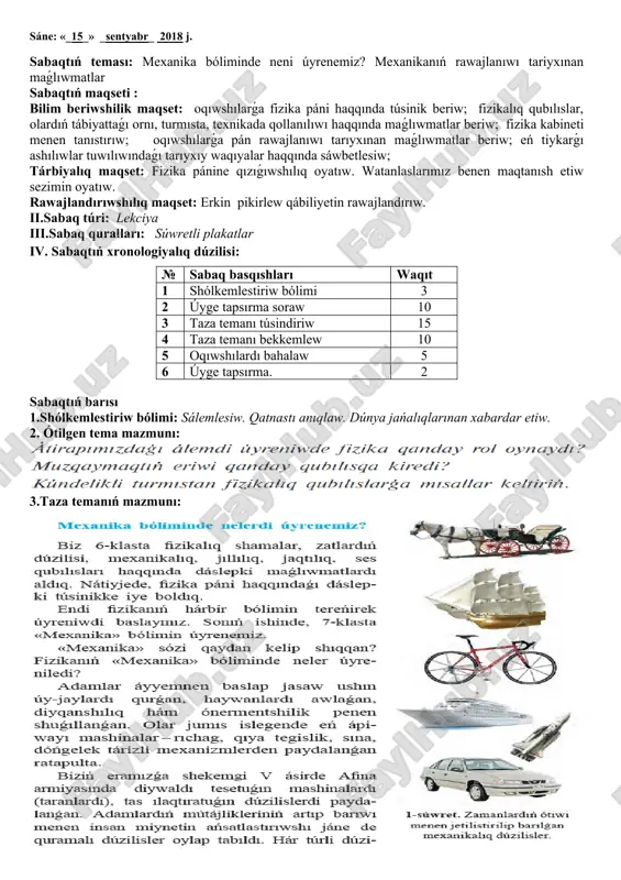 xronologiyalıq dúzilisi: № sabaq basqıshları waqıt 1 shólkemlestiriw bólimi 3 2 úyge tapsırma soraw 10 3 taza temanı túsindiriw 15 4 taza temanı bekkemlew 10 5 oqıwshılardı bahalaw 5 6 úyge tapsırma. 2 sabaqtıń barısı 1.shólkemlestiriw bólimi: sálemlesiw. qatnastı anıqlaw. dúnya jańalıqlarınan xabardar etiw. 2. ótilgen tema mazmunı: 3.taza temanıń mazmunı: 4.sabaqtı bekkemlew ushın sorawlar: 5.úyge tapsırma: úyrenilgen temanı oqıp keliw oibdo;_______________________ sáne: «_22_» _sentyabr_ 2018 j. sabaqtıń teması: keńislik hám waqıt sabaqtıń maqseti : bilim beriwshilik maqset: fizikalıq qubılıslar, olardıń tábiyattaǵı ornı, turmısta, texnikada qollanılıwı haqqında maǵlıwmatlar beriw; eń tiykarǵı ashılıwlar tuwılıwındaǵı tarıyxıy waqıyalar, fizika pánine úles qosqan ullı alımlar haqqında haqqında sáwbetlesiw; tárbiyalıq maqset: fizika pánine qızıǵıwshılıq oyatıw. watanlaslarımız benen maqtanısh etiw sezimin oyatıw. rawajlandırıwshılıq maqset: másele sheshiw hám erkin pikirlew qábiliyetin rawajlandırıw, matematikalıq sawatqanlıǵın asırıw. ii.sabaq túri: lekciya iii.sabaq quralları: súwretli plakatlar iv. sabaqtıń xronologiyalıq dúzilisi: № sabaq basqıshları waqıt 1 shólkemlestiriw bólimi 3 2 úyge tapsırma …