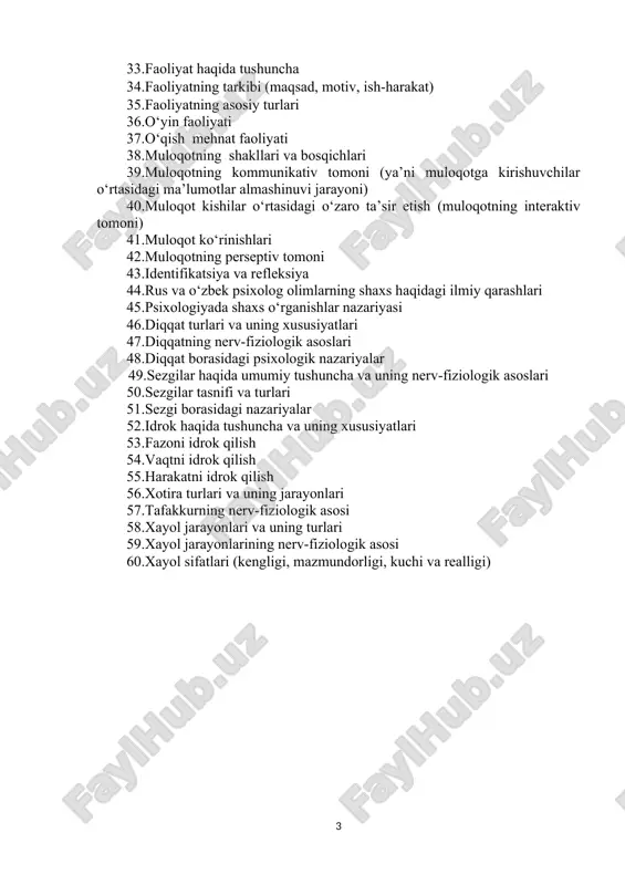 ayvonlardagi emotsiyalar 4.hissiy holatlarni ifodalanishi 5.hislarni kechirish shakllari 6.yuksak hislar 7.iroda haqida tushuncha 8.irodaning nerv-fiziologik asoslari 9.irodaviy akt va uning tuzilishi 10.shaxsning irodaviy sifatlari 11.motiv va motivatsiya tushunchasining mazmuni 12.xorij psixologiyasida o‘qish motivlarining nazariy tahlili 13.temperament haqida tushuncha 14.temperamentning fiziologik asoslari 15.nerv sistemasi tiplarini kelib chiqishi 16.temperament tiplarining tavsifnomasi 17.xarakter haqida tushuncha 18.xarakter tarkibi 19.xarakter aksentuasiyasi 20.xarakter tipologiyasi 21.xarakter borasidagi nazariyalar 22.qobiliyat haqida tushuncha 23.qobiliyatlarning miqdor va sifat tavsifi 24.qobiliyatlar tasnifi 25.qobiliyatlar tarkibi 26.talantning paydo bo‘lishi va rivojlanishi 27.qobiliyatlar borasidagi psixologik nazariyalar 28.yosh va pedagogik psixologiyaning vujudga kelish tarixi 29.yosh psixologiyasi fanining predmeti va vazifalari 30.yosh va pedagogik psixologiyaning tadqiqot metodlari 31.psixik rivojlanish va uni davrlashtirish 32.oʻsmirlik davridagi psixik rivojlanishning umumiy tavsifi 33.o‘smirlik yoshidagi o‘quvchilarning xulq-atvori xususiyatlari 34.o‘smirlik davrida shaxsning shakllanishi 35.oʻsmirlik davri inqirozi va uning psixologik, psixofiziologik sabablari 36.oʻsmirlik davri inqirozi 37.o‘smirlik davrida shaxslararo munosabat 38.oila psixologiyasi fani predmeti, maqsadi va vazifalari 39.oila xususida sharq mutafakkilarining qarashlari 40.hozirgi zamon …