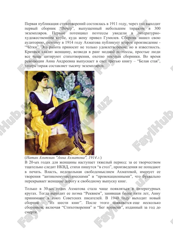estnom kladbishe, skromno i prosto: bez osobix pochestey, s derevyannim krestom i nebolshoy kamennoy plitoy. tvorcheskiy put pervaya publikatsiya stixotvoreniy sostoyalas v 1911 godu, cherez god vixodit perviy sbornik “vecher”, vipushenniy nebolshim tirajom v 300 ekzemplyarov. pervie potentsial poetessi uvideli v literaturno-xudojestvennom klube, kuda jenu privel gumilev. sbornik nashel svoyu auditoriyu, poetomu v 1914 godu axmatova publikuet vtoroe proizvedenie - “chyotki”. eta rabota prinosit ne tolko udovletvorenie, no i izvestnost. kritiki xvalyat jenshinu, vozvodya v rang modnoy poetessi, prostie lyudi vse chashe tsitiruyut stixotvoreniya, oxotno pokupaya sborniki. vo vremya revolyutsii anna andreevna vipuskaet v svet tretyu knigu – “belaya staya”, teper tiraj sostavlyaet tisyachu ekzemplyarov. (natan altman "anna axmatova", 1914 g.) v 20-ix godax dlya jenshini nastupaet tyajeliy period: za ee tvorchestvom tshatelno sledit nkvd, stixi pishutsya “v stol”, proizvedeniya ne popadayut v pechat. vlast, nedovolnaya svobodomisliem axmatovoy, imenuet ee tvoreniya “antikommunisticheskimi” i “provokatsionnimi”, chto bukvalno perekrivaet jenshine dorogu k …