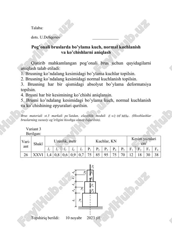 sning har bir qismidagi absolyut bo’ylama deformatsiya topilsin. 4. brusni har bir kesimining ko’chishi aniqlansin. 5. brusni ko’ndalang kesimidagi bo’ylama kuch, normal kuchlanish va ko’chishining epyuralari qurilsin. brus materiali st.3 markali po’latdan, elastiklik moduli . (hisoblashlar bruslarning xususiy og’irligini hisobga olmay bajarilsin). variant 5 berilgan: vari-ant shakl uzunlik, metr kuchlar, kn kesim yuzalari cm2 l1 l2 l3 l4 l5 p1 p2 p3 p4 p5 f1 f2 f3 f4 28 v 0,8 0,9 1,4 1,1 1,2 25 65 75 85 42 11 22 32 42 topshiriq berildi: 10 noyabr 2023 yil topshirish muddati: 2-on ga qadar talaba: dots. u.dehqonov _____________ pog’onali bruslarda bo’ylama kuch, normal kuchlanish va ko’chishlarni aniqlash qistirib mahkamlangan pog’onali brus uchun quyidagilarni aniqlash talab etiladi: 1. brusning ko’ndalang kesimidagi bo’ylama kuchlar topilsin. 2. brusning ko’ndalang kesimidagi normal kuchlanish topilsin. 3. brusning har bir qismidagi absolyut bo’ylama deformatsiya topilsin. 4. brusni har bir kesimining ko’chishi aniqlansin. 5. brusni ko’ndalang …