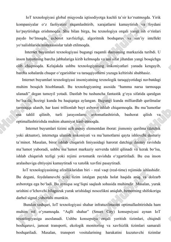 ishlovchi dasturiy ta’minot. masalan, biror ishlab chiqarish liniyasidagi harorat datchigi doimiy ravishda ma’lumot yuboradi, ushbu ma’lumot markaziy serverda tahlil qilinadi va kerak bo‘lsa, ishlab chiqarish tezligi yoki rejimi avtomatik ravishda o‘zgartiriladi. bu esa inson aralashuviga ehtiyojni kamaytiradi va xatolik xavfini pasaytiradi. iot texnologiyasining afzalliklaridan biri – real vaqt (real-time) rejimida ishlashidir. bu degani, foydalanuvchi yoki tizim istalgan paytda holat haqida aniq va dolzarb axborotga ega bo‘ladi. bu ayniqsa sog‘liqni saqlash sohasida muhimdir. masalan, yurak urishini o‘lchovchi bilaguzuk yurak urishidagi nosozlikni aniqlab, bemorning shifokoriga darhol signal yuborishi mumkin. bundan tashqari, iot texnologiyasi shahar infratuzilmasini optimallashtirishda ham muhim rol o‘ynamoqda. “aqlli shahar” (smart city) konsepsiyasi aynan iot texnologiyasiga asoslanadi. ushbu konsepsiya orqali yoritish tizimlari, chiqindi boshqaruvi, jamoat transporti, ekologik monitoring va xavfsizlik tizimlari samarali boshqariladi. masalan, transport vositalarining harakatini kuzatuvchi tizimlar tirbandliklarni oldindan bashorat qilib, harakat yo‘nalishini avtomatik tarzda o‘zgartira oladi. iot texnologiyasi rivojlangan sari xavfsizlik masalasi dolzarblashmoqda. chunki tarmoqqa ulanayotgan qurilmalarning …