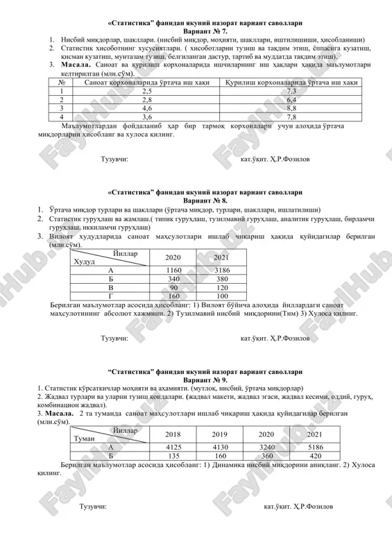 хисоботнинг хусусиятлари. ( хисоботларни тузиш ва тақдим этиш, ёппасига кузатиш, қисман кузатиш, мунтазам тузиш, белгиланган дастур, тартиб ва муддатда тақдим этиш). 3. масала. саноат ва қурилиш корхоналарида ишчиларнинг иш ҳақлари ҳақида маълумотлари келтирилган (млн.сўм). № саноат корхоналарида ўртача иш хақи қурилиш корхоналарида ўртача иш хақи 1 2,5 7,3 2 2,8 6,4 3 4,6 8,8 4 3,6 7,8 маълумотлардан фойдаланиб ҳар бир тармоқ корхоналари учун алоҳида ўртача миқдорларни ҳисобланг ва хулоса қилинг. тузувчи: кат.ўқит. ҳ.р.фозилов «статистика” фанидан якуний назорат вариант саволлари вариант № 8. 1. ўртача миқдор турлари ва шакллари (ўртача миқдор, турлари, шакллари, ишлатилиши) 2. статистик гуруҳлаш ва жамлаш.( типик гуруҳлаш, тузилмавий гуруҳлаш, аналитик гуруҳлаш, бирламчи гуруҳлаш, иккиламчи гуруҳлаш) 3. вилоят худудларида саноат маҳсулотлари ишлаб чиқариш ҳақида қуйидагилар берилган (млн.сўм). йиллар худуд 2020 2021 а 1160 3186 б 340 380 в 90 120 г 160 100 берилган маълумотлар асосида ҳисобланг: 1) вилоят бўйича алоҳида йиллардаги саноат маҳсулотининг абсолют хажмини. 2) …