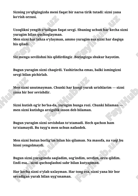 oʻzingizni ehtiyot qiling sizni sevaman. ‎ ‎men sizni shunchaki sog‘inmayapman. men sizni yashayapman, har nafasda. ‎ ‎bugun sizni ko‘rmasligim mumkin, ammo yuragim sizni his qilmasdan turolmaydi. ‎ ‎sizni har olgan nafasimda sevaman, mehribonim bugun sizni juda sogʻindim. ‎‎har kecha sizni orzu qilish yuragim uchun ibodatga aylandi. men sizni yuragimda o‘rab, allohdan omonlik tilayman. ‎ ‎uzoqlik degan narsa faqat tanalar uchun. qalblar esa — doimo yonma-yon. ‎ ‎men sizni sog‘inganimni yashirmayman. chunki bu sog‘inch — chin muhabbatning tilidir. ‎ ‎bugun yuragim sizni nomingizni ohang kabi eshitmoqda. har so‘zimda siz bor. ‎ ‎men har doim sizning yoningda bo‘lishni xohlayman. hattoki sukutda ham. ‎ siz yonimda emasssz ammo mening qalbimda va har bitta olayotgan nafasimda eslaydigan yagona insonimsiz ‎ ‎siz bilan hayotim goʻzal,sizning borligingiz men uchun eng katta baxt. ‎ ‎siz— eng samimiy so‘zlarim, eng sokin sukutlarim va yuragimdagi eng chin tuyg‘umsiz. ‎ ‎ba'zida ko‘z yosh to‘kiladi, ammo bu dard emas. bu yuragimdagi …